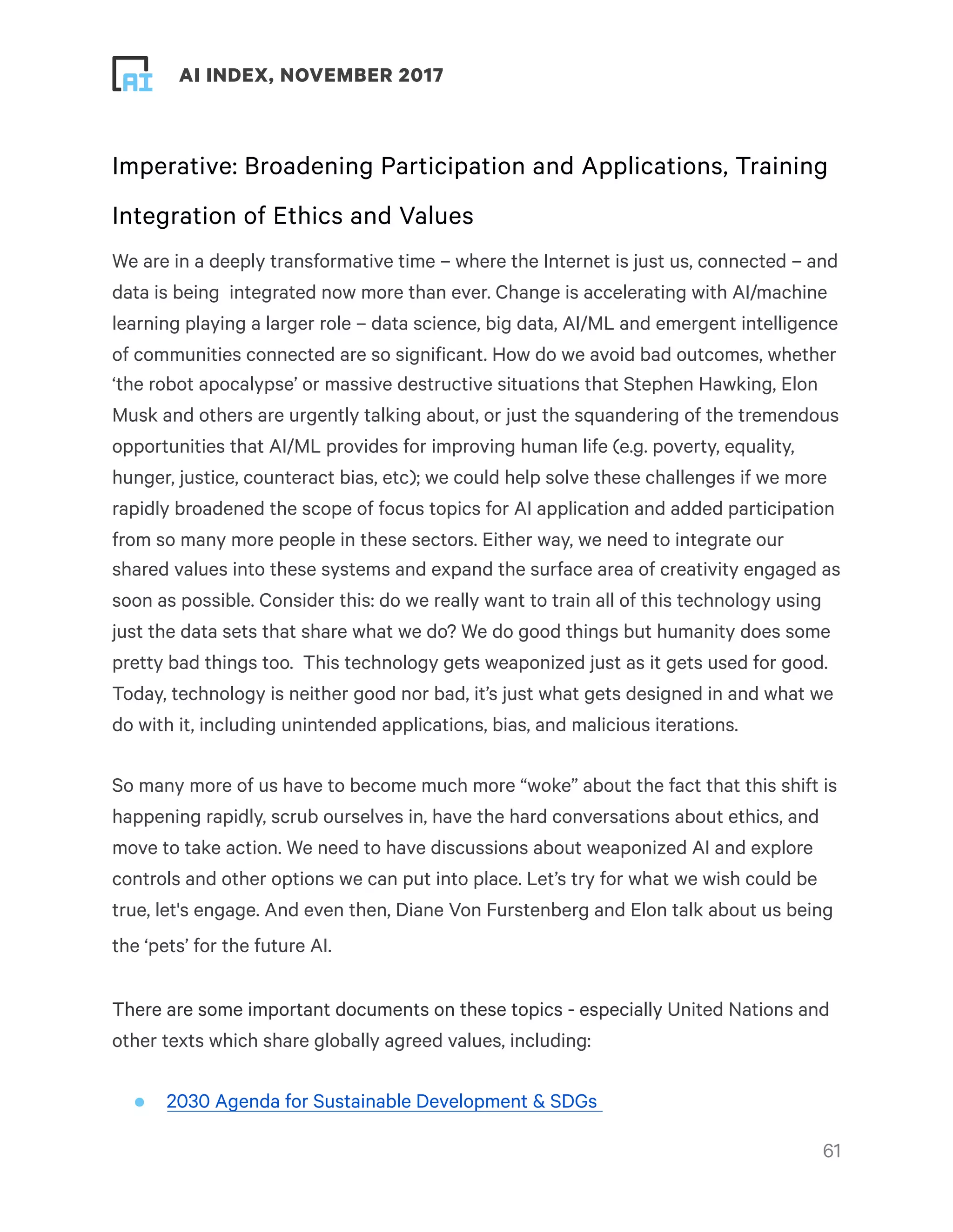 ! ! AI INDEX, NOVEMBER 2017
Imperative: Broadening Participation and Applications, Training
Integration of Ethics and Values
We are in a deeply transformative time – where the Internet is just us, connected – and
data is being  integrated now more than ever. Change is accelerating with AI/machine
learning playing a larger role – data science, big data, AI/ML and emergent intelligence
of communities connected are so significant. How do we avoid bad outcomes, whether
‘the robot apocalypse’ or massive destructive situations that Stephen Hawking, Elon
Musk and others are urgently talking about, or just the squandering of the tremendous
opportunities that AI/ML provides for improving human life (e.g. poverty, equality,
hunger, justice, counteract bias, etc); we could help solve these challenges if we more
rapidly broadened the scope of focus topics for AI application and added participation
from so many more people in these sectors. Either way, we need to integrate our
shared values into these systems and expand the surface area of creativity engaged as
soon as possible. Consider this: do we really want to train all of this technology using
just the data sets that share what we do? We do good things but humanity does some
pretty bad things too.  This technology gets weaponized just as it gets used for good.
Today, technology is neither good nor bad, it’s just what gets designed in and what we
do with it, including unintended applications, bias, and malicious iterations.
So many more of us have to become much more “woke” about the fact that this shift is
happening rapidly, scrub ourselves in, have the hard conversations about ethics, and
move to take action. We need to have discussions about weaponized AI and explore
controls and other options we can put into place. Let’s try for what we wish could be
true, let's engage. And even then, Diane Von Furstenberg and Elon talk about us being
the ‘pets’ for the future AI.
There are some important documents on these topics - especially United Nations and
other texts which share globally agreed values, including:
• 2030 Agenda for Sustainable Development & SDGs
!61
 