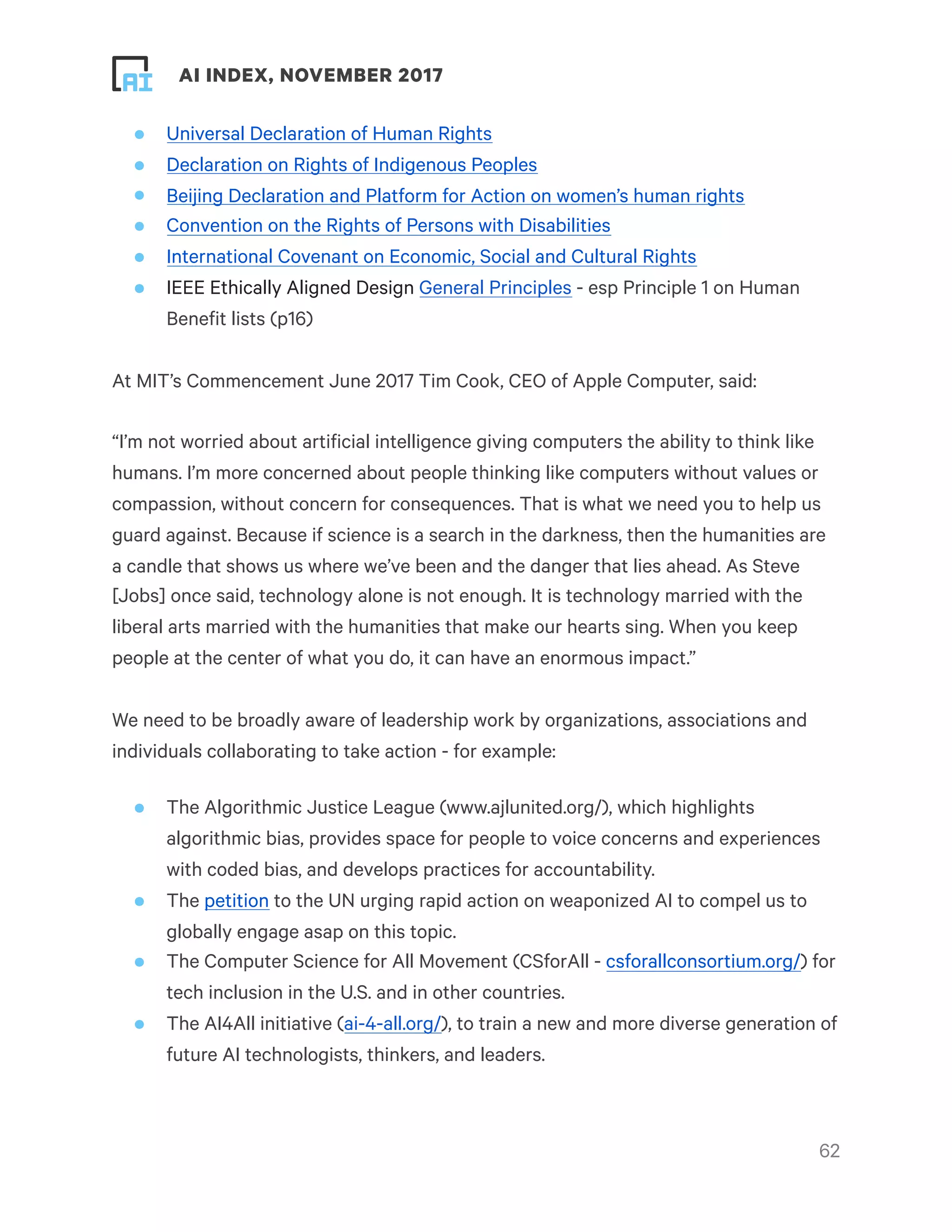 ! ! AI INDEX, NOVEMBER 2017
• Universal Declaration of Human Rights
• Declaration on Rights of Indigenous Peoples
• Beijing Declaration and Platform for Action on women’s human rights
• Convention on the Rights of Persons with Disabilities
• International Covenant on Economic, Social and Cultural Rights
• IEEE Ethically Aligned Design General Principles - esp Principle 1 on Human
Benefit lists (p16)
At MIT’s Commencement June 2017 Tim Cook, CEO of Apple Computer, said:
“I’m not worried about artificial intelligence giving computers the ability to think like
humans. I’m more concerned about people thinking like computers without values or
compassion, without concern for consequences. That is what we need you to help us
guard against. Because if science is a search in the darkness, then the humanities are
a candle that shows us where we’ve been and the danger that lies ahead. As Steve
[Jobs] once said, technology alone is not enough. It is technology married with the
liberal arts married with the humanities that make our hearts sing. When you keep
people at the center of what you do, it can have an enormous impact.”
We need to be broadly aware of leadership work by organizations, associations and
individuals collaborating to take action - for example:
• The Algorithmic Justice League (www.ajlunited.org/), which highlights
algorithmic bias, provides space for people to voice concerns and experiences
with coded bias, and develops practices for accountability.
• The petition to the UN urging rapid action on weaponized AI to compel us to
globally engage asap on this topic.
• The Computer Science for All Movement (CSforAll - csforallconsortium.org/) for
tech inclusion in the U.S. and in other countries.
• The AI4All initiative (ai-4-all.org/), to train a new and more diverse generation of
future AI technologists, thinkers, and leaders.
!62
 