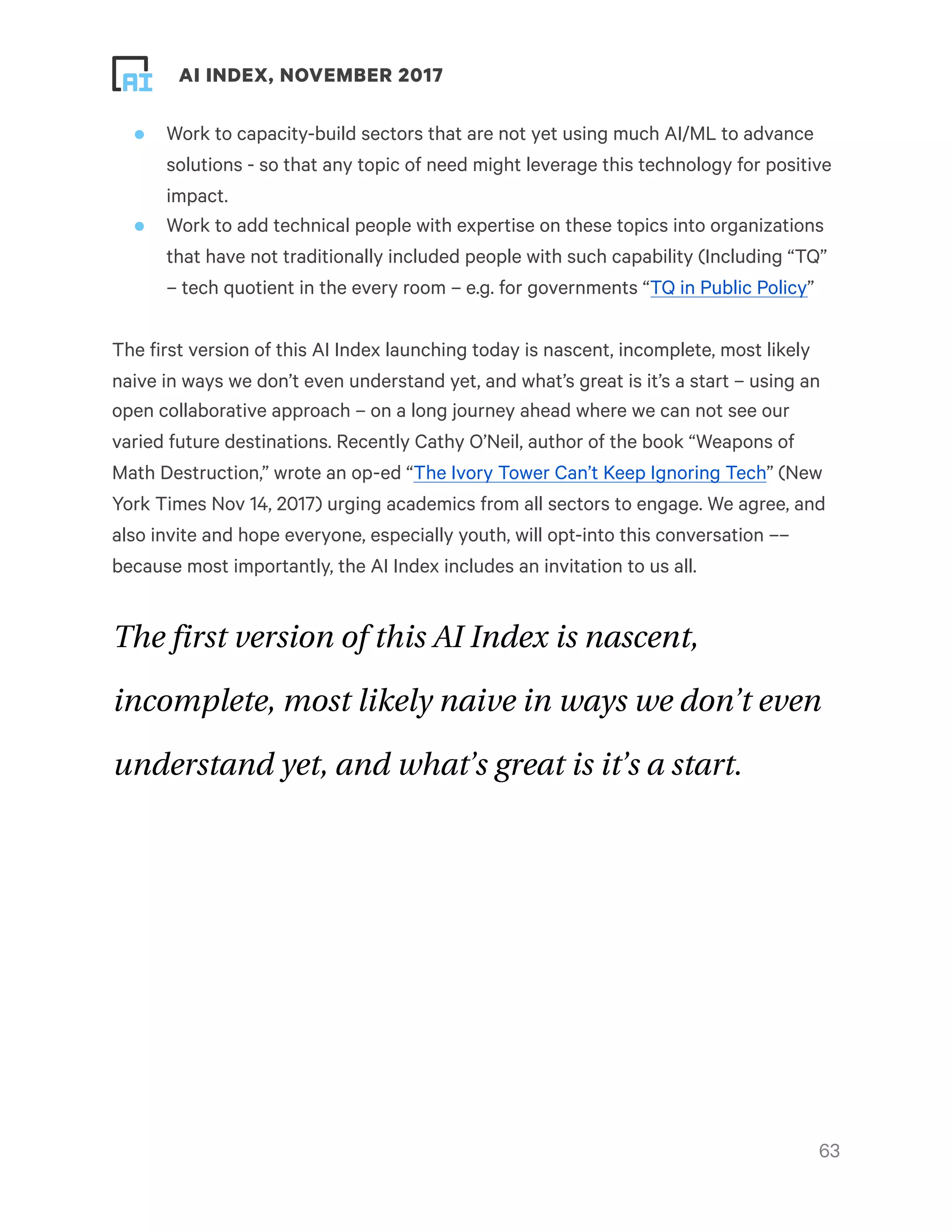 ! ! AI INDEX, NOVEMBER 2017
• Work to capacity-build sectors that are not yet using much AI/ML to advance
solutions - so that any topic of need might leverage this technology for positive
impact.
• Work to add technical people with expertise on these topics into organizations
that have not traditionally included people with such capability (Including “TQ”
– tech quotient in the every room – e.g. for governments “TQ in Public Policy”
The first version of this AI Index launching today is nascent, incomplete, most likely
naive in ways we don’t even understand yet, and what’s great is it’s a start – using an
open collaborative approach – on a long journey ahead where we can not see our
varied future destinations. Recently Cathy O’Neil, author of the book “Weapons of
Math Destruction,” wrote an op-ed “The Ivory Tower Can’t Keep Ignoring Tech” (New
York Times Nov 14, 2017) urging academics from all sectors to engage. We agree, and
also invite and hope everyone, especially youth, will opt-into this conversation ––
because most importantly, the AI Index includes an invitation to us all.
The first version of this AI Index is nascent,
incomplete, most likely naive in ways we don’t even
understand yet, and what’s great is it’s a start.
!63
 