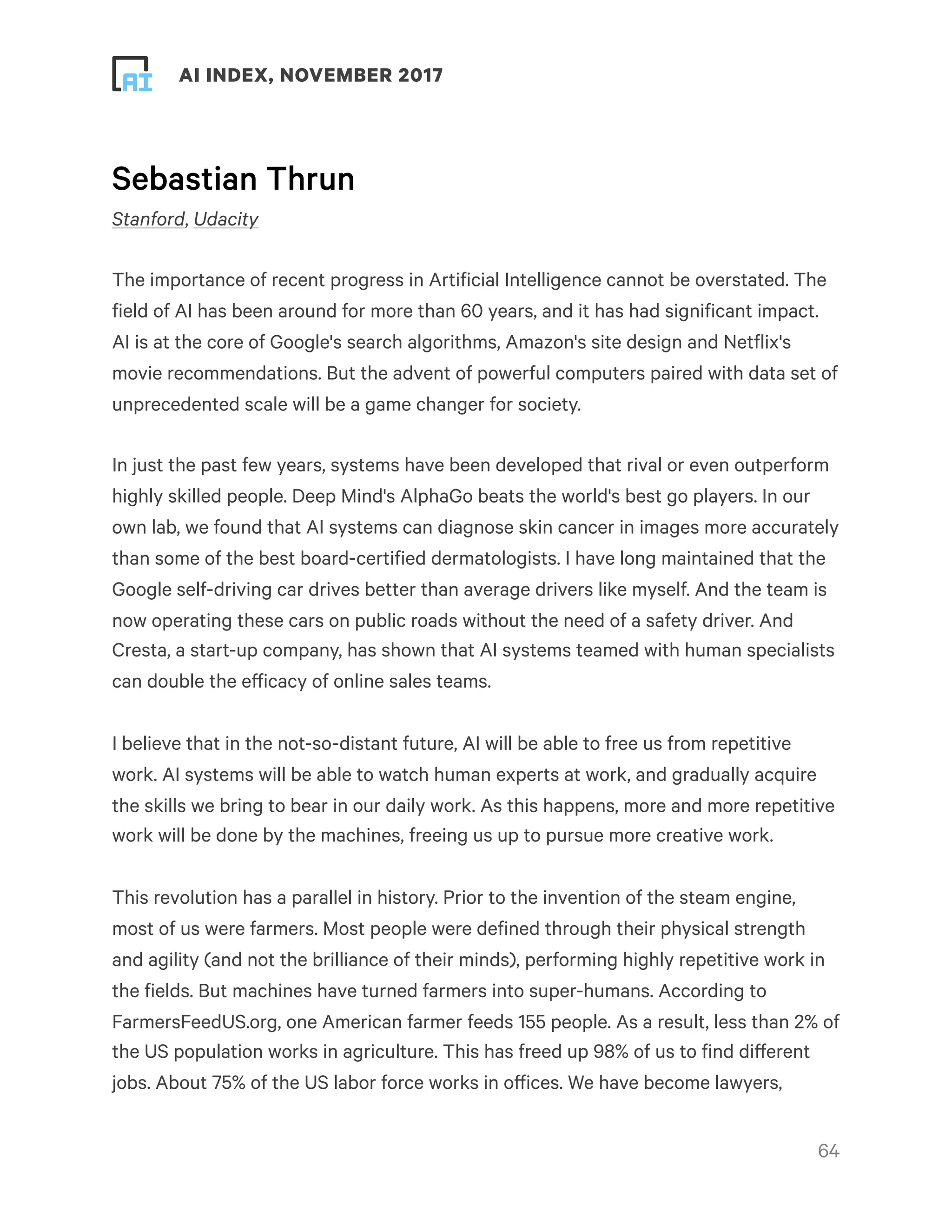 ! ! AI INDEX, NOVEMBER 2017
Sebastian Thrun
Stanford, Udacity
The importance of recent progress in Artificial Intelligence cannot be overstated. The
field of AI has been around for more than 60 years, and it has had significant impact.
AI is at the core of Google's search algorithms, Amazon's site design and Netflix's
movie recommendations. But the advent of powerful computers paired with data set of
unprecedented scale will be a game changer for society.
In just the past few years, systems have been developed that rival or even outperform
highly skilled people. Deep Mind's AlphaGo beats the world's best go players. In our
own lab, we found that AI systems can diagnose skin cancer in images more accurately
than some of the best board-certified dermatologists. I have long maintained that the
Google self-driving car drives better than average drivers like myself. And the team is
now operating these cars on public roads without the need of a safety driver. And
Cresta, a start-up company, has shown that AI systems teamed with human specialists
can double the efficacy of online sales teams.
I believe that in the not-so-distant future, AI will be able to free us from repetitive
work. AI systems will be able to watch human experts at work, and gradually acquire
the skills we bring to bear in our daily work. As this happens, more and more repetitive
work will be done by the machines, freeing us up to pursue more creative work.
This revolution has a parallel in history. Prior to the invention of the steam engine,
most of us were farmers. Most people were defined through their physical strength
and agility (and not the brilliance of their minds), performing highly repetitive work in
the fields. But machines have turned farmers into super-humans. According to
FarmersFeedUS.org, one American farmer feeds 155 people. As a result, less than 2% of
the US population works in agriculture. This has freed up 98% of us to find different
jobs. About 75% of the US labor force works in offices. We have become lawyers,
!64
 