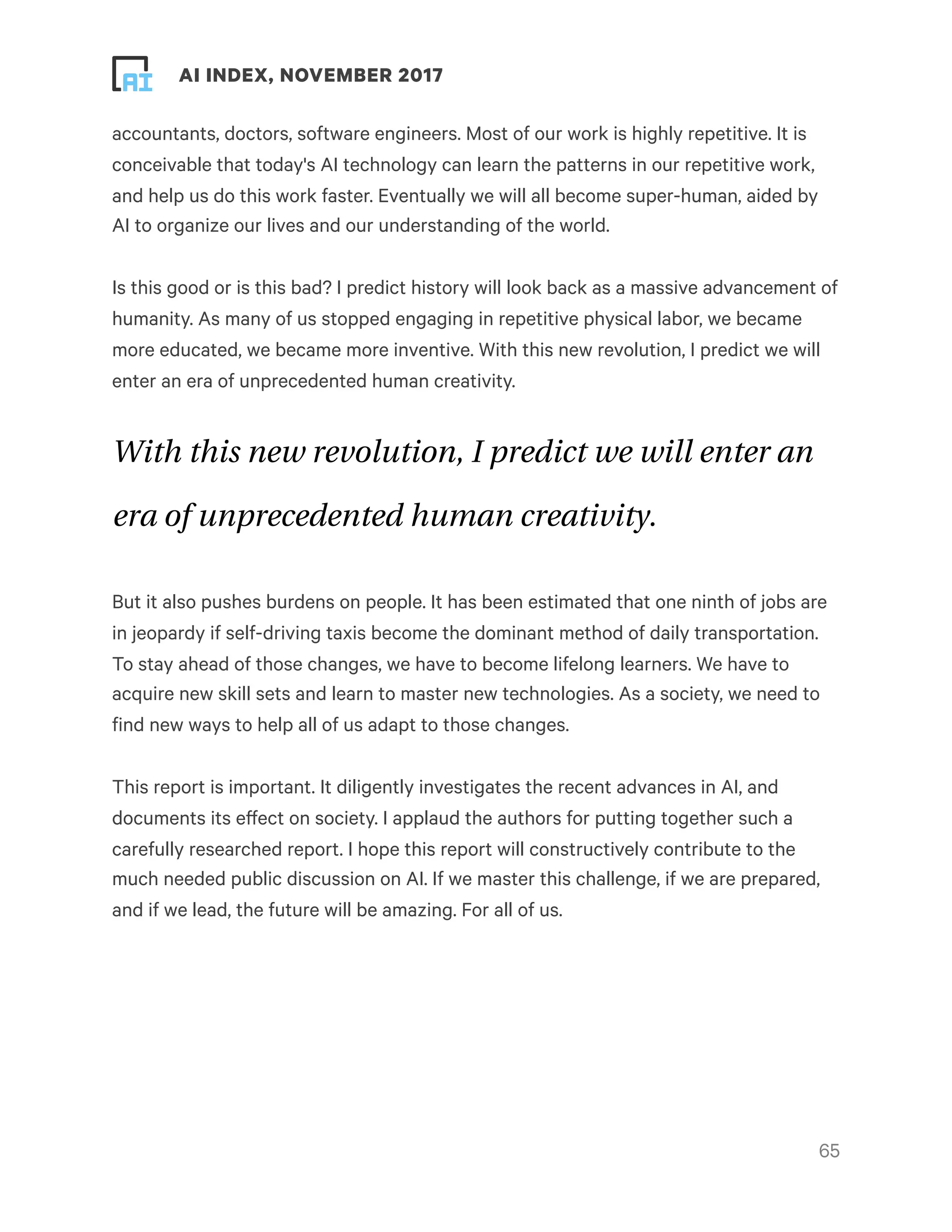 ! ! AI INDEX, NOVEMBER 2017
accountants, doctors, software engineers. Most of our work is highly repetitive. It is
conceivable that today's AI technology can learn the patterns in our repetitive work,
and help us do this work faster. Eventually we will all become super-human, aided by
AI to organize our lives and our understanding of the world.
Is this good or is this bad? I predict history will look back as a massive advancement of
humanity. As many of us stopped engaging in repetitive physical labor, we became
more educated, we became more inventive. With this new revolution, I predict we will
enter an era of unprecedented human creativity.
With this new revolution, I predict we will enter an
era of unprecedented human creativity.
But it also pushes burdens on people. It has been estimated that one ninth of jobs are
in jeopardy if self-driving taxis become the dominant method of daily transportation.
To stay ahead of those changes, we have to become lifelong learners. We have to
acquire new skill sets and learn to master new technologies. As a society, we need to
find new ways to help all of us adapt to those changes.
This report is important. It diligently investigates the recent advances in AI, and
documents its effect on society. I applaud the authors for putting together such a
carefully researched report. I hope this report will constructively contribute to the
much needed public discussion on AI. If we master this challenge, if we are prepared,
and if we lead, the future will be amazing. For all of us.
!65
 