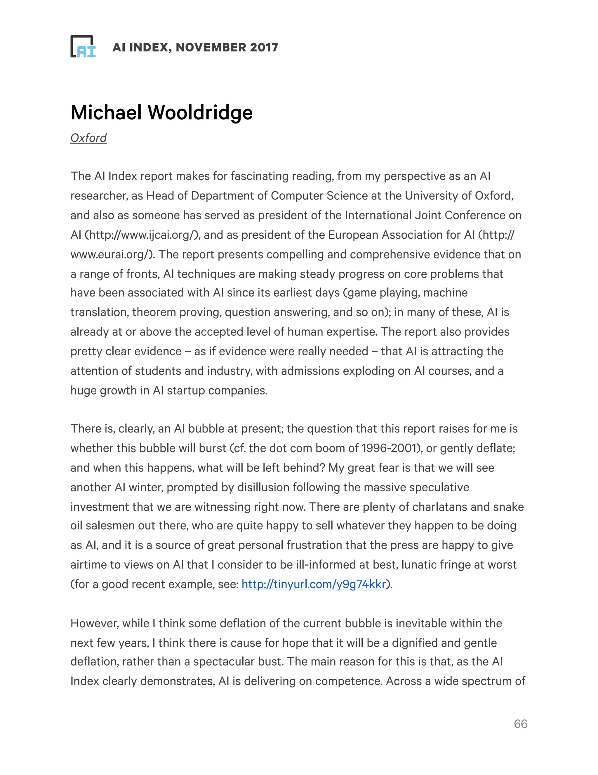 ! ! AI INDEX, NOVEMBER 2017
Michael Wooldridge
Oxford
The AI Index report makes for fascinating reading, from my perspective as an AI
researcher, as Head of Department of Computer Science at the University of Oxford,
and also as someone has served as president of the International Joint Conference on
AI (http://www.ijcai.org/), and as president of the European Association for AI (http://
www.eurai.org/). The report presents compelling and comprehensive evidence that on
a range of fronts, AI techniques are making steady progress on core problems that
have been associated with AI since its earliest days (game playing, machine
translation, theorem proving, question answering, and so on); in many of these, AI is
already at or above the accepted level of human expertise. The report also provides
pretty clear evidence – as if evidence were really needed – that AI is attracting the
attention of students and industry, with admissions exploding on AI courses, and a
huge growth in AI startup companies.
There is, clearly, an AI bubble at present; the question that this report raises for me is
whether this bubble will burst (cf. the dot com boom of 1996-2001), or gently deflate;
and when this happens, what will be left behind? My great fear is that we will see
another AI winter, prompted by disillusion following the massive speculative
investment that we are witnessing right now. There are plenty of charlatans and snake
oil salesmen out there, who are quite happy to sell whatever they happen to be doing
as AI, and it is a source of great personal frustration that the press are happy to give
airtime to views on AI that I consider to be ill-informed at best, lunatic fringe at worst
(for a good recent example, see: http://tinyurl.com/y9g74kkr).
However, while I think some deflation of the current bubble is inevitable within the
next few years, I think there is cause for hope that it will be a dignified and gentle
deflation, rather than a spectacular bust. The main reason for this is that, as the AI
Index clearly demonstrates, AI is delivering on competence. Across a wide spectrum of
!66
 