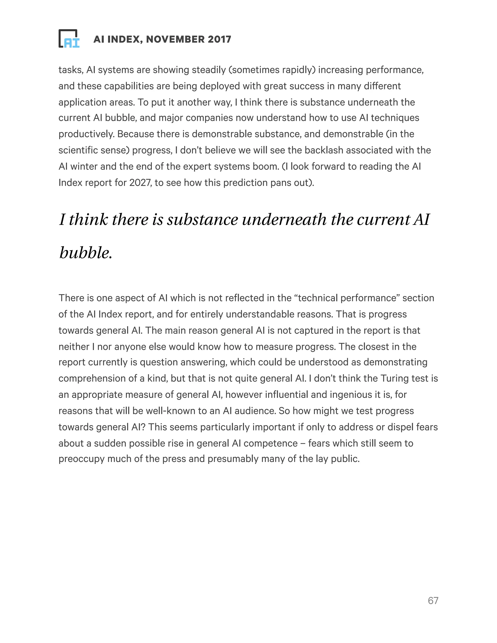 ! ! AI INDEX, NOVEMBER 2017
tasks, AI systems are showing steadily (sometimes rapidly) increasing performance,
and these capabilities are being deployed with great success in many different
application areas. To put it another way, I think there is substance underneath the
current AI bubble, and major companies now understand how to use AI techniques
productively. Because there is demonstrable substance, and demonstrable (in the
scientific sense) progress, I don’t believe we will see the backlash associated with the
AI winter and the end of the expert systems boom. (I look forward to reading the AI
Index report for 2027, to see how this prediction pans out).
I think there is substance underneath the current AI
bubble.
There is one aspect of AI which is not reflected in the “technical performance” section
of the AI Index report, and for entirely understandable reasons. That is progress
towards general AI. The main reason general AI is not captured in the report is that
neither I nor anyone else would know how to measure progress. The closest in the
report currently is question answering, which could be understood as demonstrating
comprehension of a kind, but that is not quite general AI. I don’t think the Turing test is
an appropriate measure of general AI, however influential and ingenious it is, for
reasons that will be well-known to an AI audience. So how might we test progress
towards general AI? This seems particularly important if only to address or dispel fears
about a sudden possible rise in general AI competence – fears which still seem to
preoccupy much of the press and presumably many of the lay public.
!67
 
