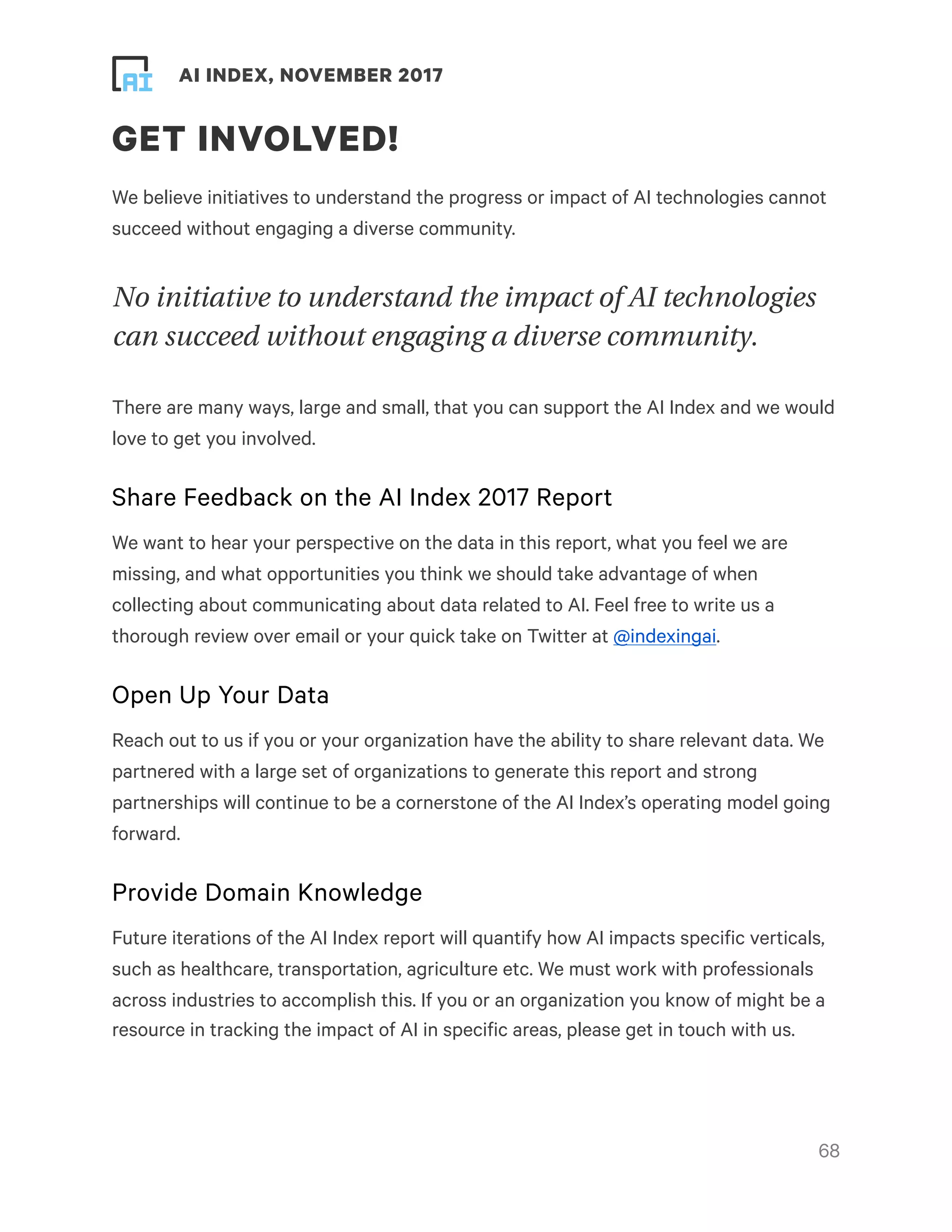 ! ! AI INDEX, NOVEMBER 2017
GET INVOLVED!
We believe initiatives to understand the progress or impact of AI technologies cannot
succeed without engaging a diverse community.
No initiative to understand the impact of AI technologies
can succeed without engaging a diverse community.
There are many ways, large and small, that you can support the AI Index and we would
love to get you involved.
Share Feedback on the AI Index 2017 Report
We want to hear your perspective on the data in this report, what you feel we are
missing, and what opportunities you think we should take advantage of when
collecting about communicating about data related to AI. Feel free to write us a
thorough review over email or your quick take on Twitter at @indexingai.
Open Up Your Data
Reach out to us if you or your organization have the ability to share relevant data. We
partnered with a large set of organizations to generate this report and strong
partnerships will continue to be a cornerstone of the AI Index’s operating model going
forward.
Provide Domain Knowledge
Future iterations of the AI Index report will quantify how AI impacts specific verticals,
such as healthcare, transportation, agriculture etc. We must work with professionals
across industries to accomplish this. If you or an organization you know of might be a
resource in tracking the impact of AI in specific areas, please get in touch with us.
!68
 