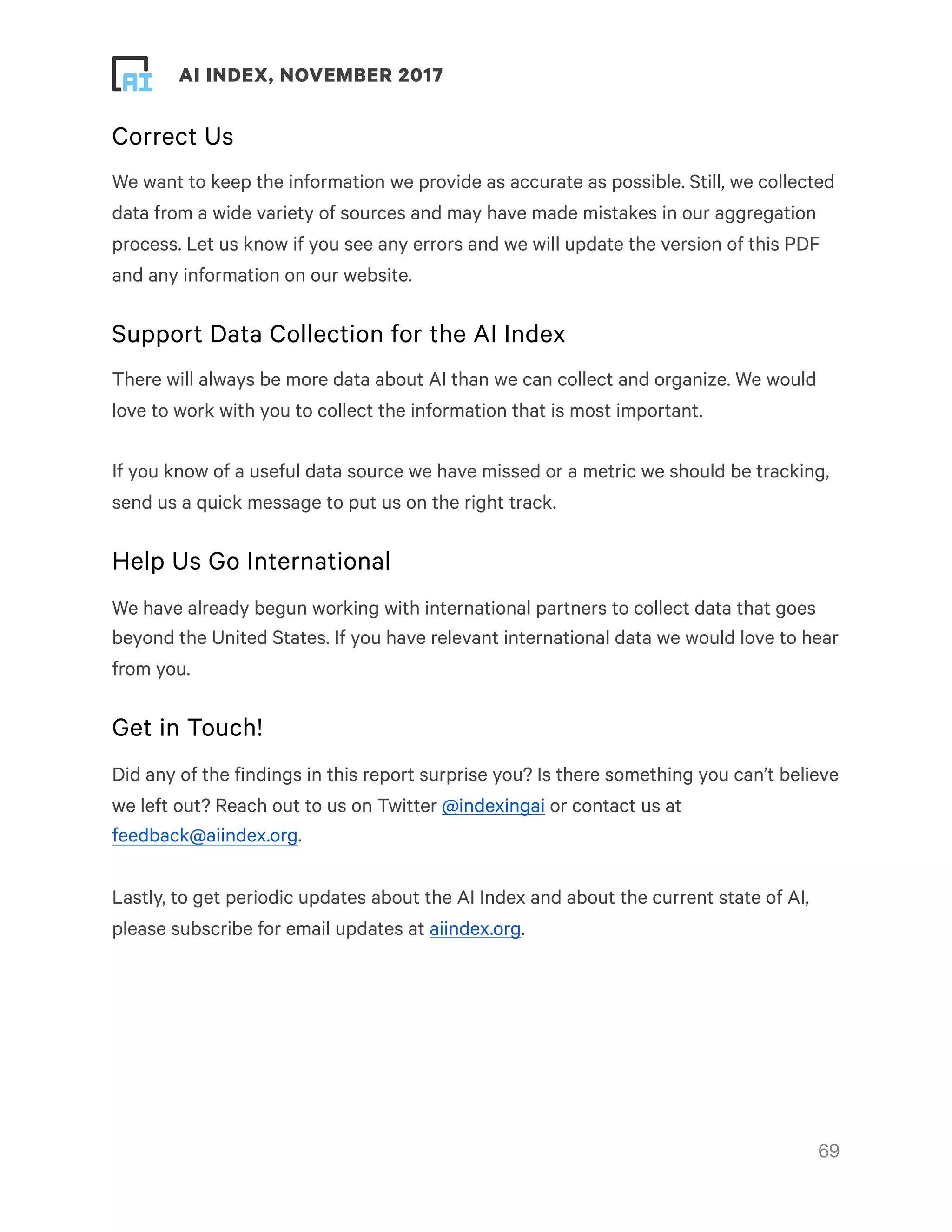 ! ! AI INDEX, NOVEMBER 2017
Correct Us
We want to keep the information we provide as accurate as possible. Still, we collected
data from a wide variety of sources and may have made mistakes in our aggregation
process. Let us know if you see any errors and we will update the version of this PDF
and any information on our website.
Support Data Collection for the AI Index
There will always be more data about AI than we can collect and organize. We would
love to work with you to collect the information that is most important.
If you know of a useful data source we have missed or a metric we should be tracking,
send us a quick message to put us on the right track.
Help Us Go International
We have already begun working with international partners to collect data that goes
beyond the United States. If you have relevant international data we would love to hear
from you.
Get in Touch!
Did any of the findings in this report surprise you? Is there something you can’t believe
we left out? Reach out to us on Twitter @indexingai or contact us at
feedback@aiindex.org.
Lastly, to get periodic updates about the AI Index and about the current state of AI,
please subscribe for email updates at aiindex.org.
!69
 
