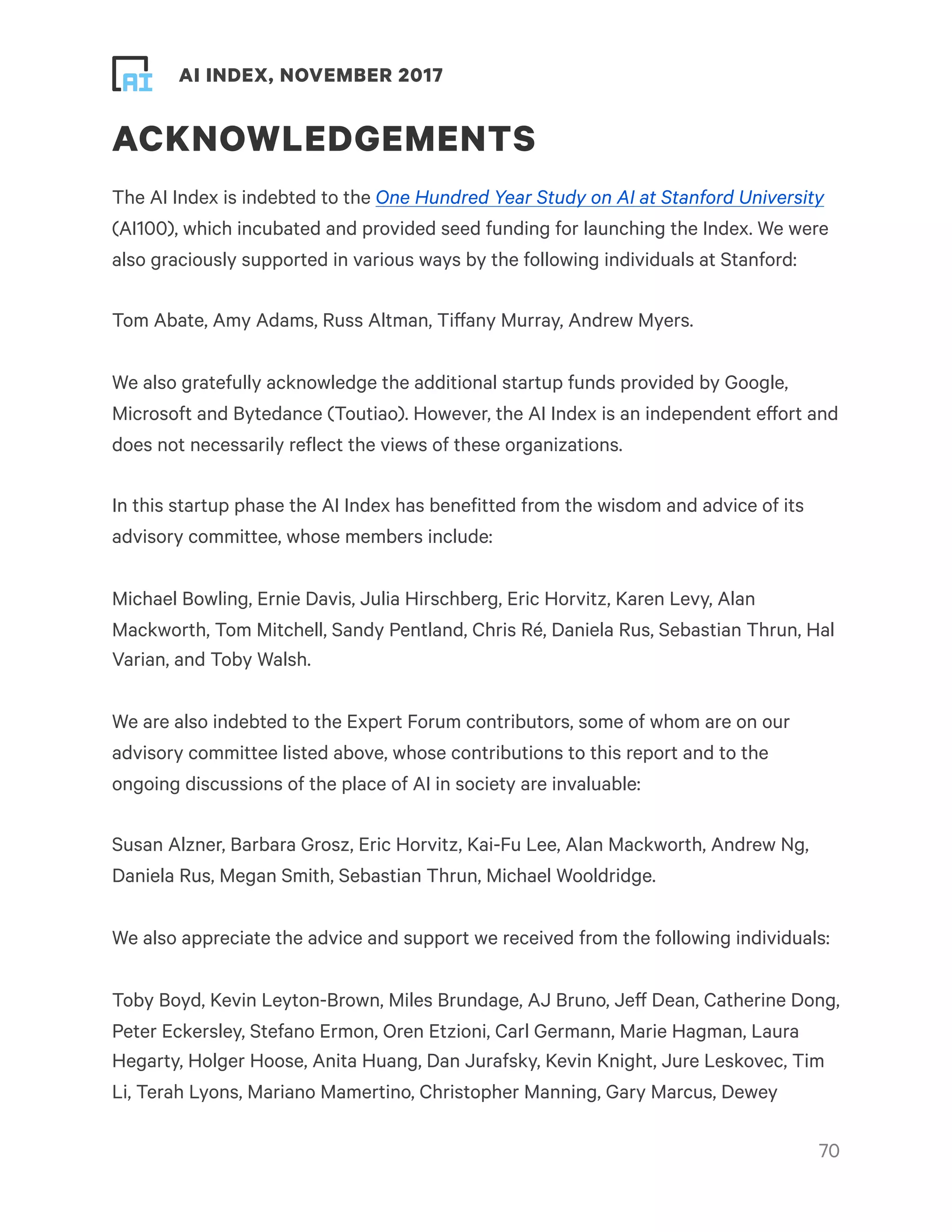 ! ! AI INDEX, NOVEMBER 2017
ACKNOWLEDGEMENTS
The AI Index is indebted to the One Hundred Year Study on AI at Stanford University
(AI100), which incubated and provided seed funding for launching the Index. We were
also graciously supported in various ways by the following individuals at Stanford:
Tom Abate, Amy Adams, Russ Altman, Tiffany Murray, Andrew Myers.
We also gratefully acknowledge the additional startup funds provided by Google,
Microsoft and Bytedance (Toutiao). However, the AI Index is an independent effort and
does not necessarily reflect the views of these organizations.
In this startup phase the AI Index has benefitted from the wisdom and advice of its
advisory committee, whose members include:
Michael Bowling, Ernie Davis, Julia Hirschberg, Eric Horvitz, Karen Levy, Alan
Mackworth, Tom Mitchell, Sandy Pentland, Chris Ré, Daniela Rus, Sebastian Thrun, Hal
Varian, and Toby Walsh.
We are also indebted to the Expert Forum contributors, some of whom are on our
advisory committee listed above, whose contributions to this report and to the
ongoing discussions of the place of AI in society are invaluable:
Susan Alzner, Barbara Grosz, Eric Horvitz, Kai-Fu Lee, Alan Mackworth, Andrew Ng,
Daniela Rus, Megan Smith, Sebastian Thrun, Michael Wooldridge.
We also appreciate the advice and support we received from the following individuals:
Toby Boyd, Kevin Leyton-Brown, Miles Brundage, AJ Bruno, Jeff Dean, Catherine Dong,
Peter Eckersley, Stefano Ermon, Oren Etzioni, Carl Germann, Marie Hagman, Laura
Hegarty, Holger Hoose, Anita Huang, Dan Jurafsky, Kevin Knight, Jure Leskovec, Tim
Li, Terah Lyons, Mariano Mamertino, Christopher Manning, Gary Marcus, Dewey
!70
 