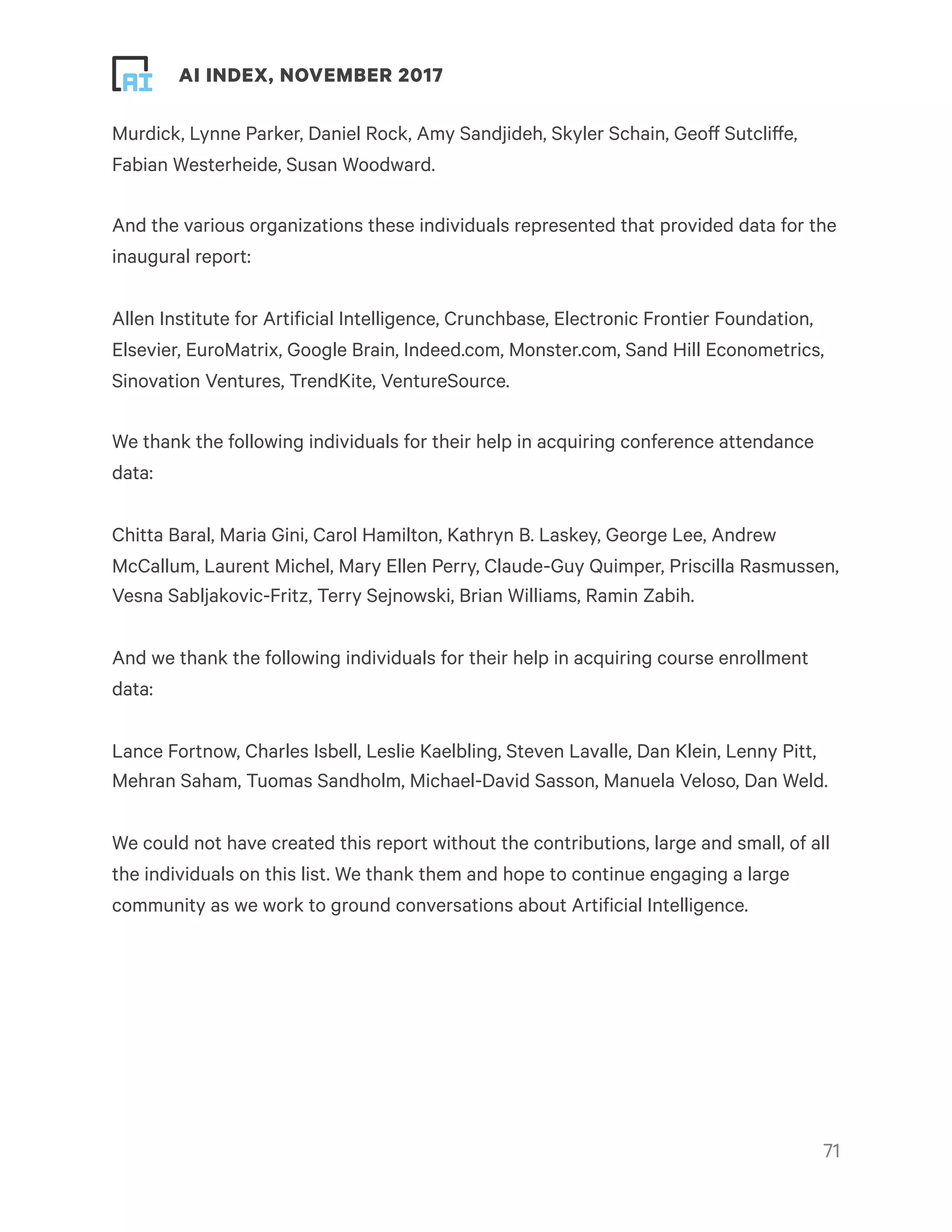 ! ! AI INDEX, NOVEMBER 2017
Murdick, Lynne Parker, Daniel Rock, Amy Sandjideh, Skyler Schain, Geoff Sutcliffe,
Fabian Westerheide, Susan Woodward.
And the various organizations these individuals represented that provided data for the
inaugural report:
Allen Institute for Artificial Intelligence, Crunchbase, Electronic Frontier Foundation,
Elsevier, EuroMatrix, Google Brain, Indeed.com, Monster.com, Sand Hill Econometrics,
Sinovation Ventures, TrendKite, VentureSource.
We thank the following individuals for their help in acquiring conference attendance
data:
Chitta Baral, Maria Gini, Carol Hamilton, Kathryn B. Laskey, George Lee, Andrew
McCallum, Laurent Michel, Mary Ellen Perry, Claude-Guy Quimper, Priscilla Rasmussen,
Vesna Sabljakovic-Fritz, Terry Sejnowski, Brian Williams, Ramin Zabih.
And we thank the following individuals for their help in acquiring course enrollment
data:
Lance Fortnow, Charles Isbell, Leslie Kaelbling, Steven Lavalle, Dan Klein, Lenny Pitt,
Mehran Saham, Tuomas Sandholm, Michael-David Sasson, Manuela Veloso, Dan Weld.
We could not have created this report without the contributions, large and small, of all
the individuals on this list. We thank them and hope to continue engaging a large
community as we work to ground conversations about Artificial Intelligence.
!71
 