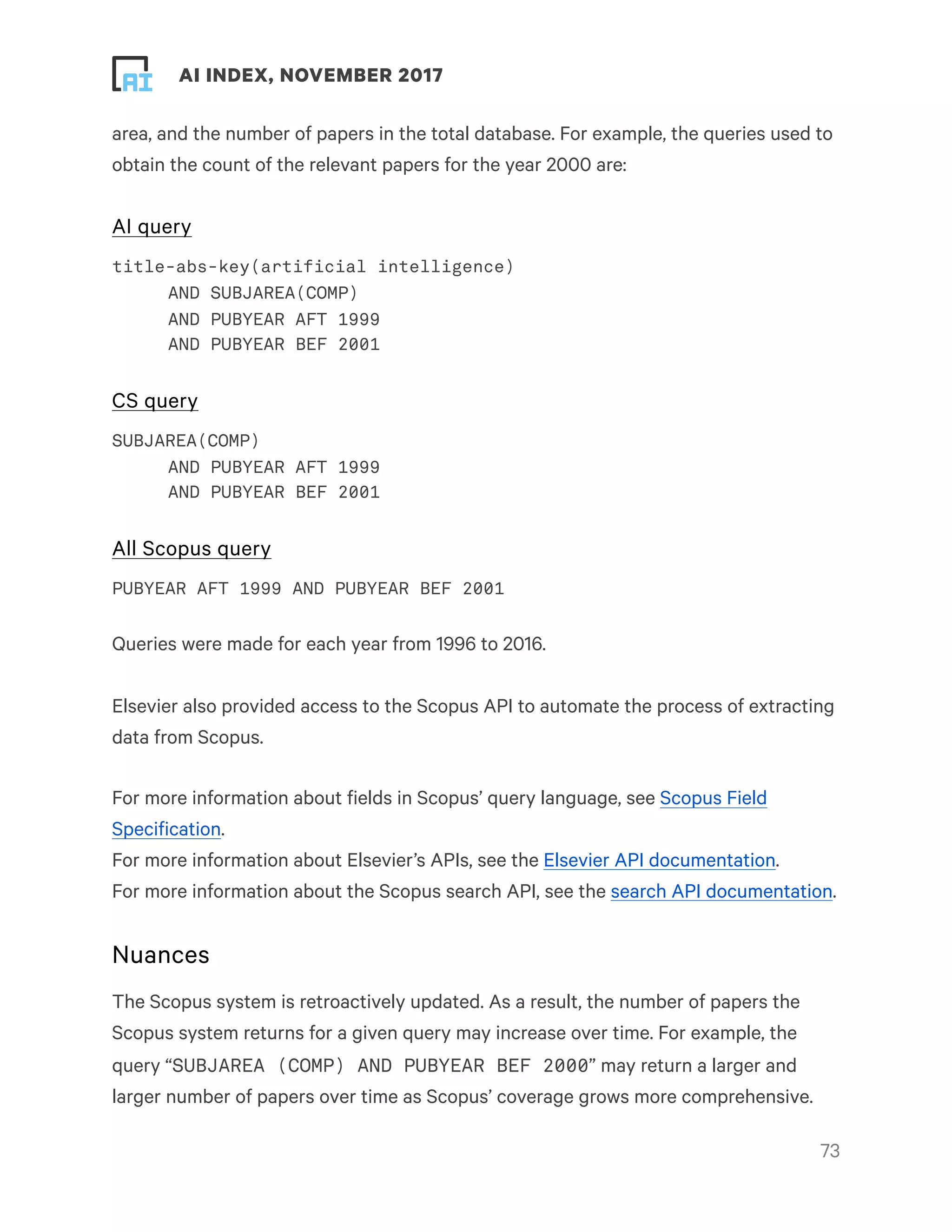 ! ! AI INDEX, NOVEMBER 2017
area, and the number of papers in the total database. For example, the queries used to
obtain the count of the relevant papers for the year 2000 are:
AI query
title-abs-key(artificial intelligence)
AND SUBJAREA(COMP)
AND PUBYEAR AFT 1999
AND PUBYEAR BEF 2001
CS query
SUBJAREA(COMP)
AND PUBYEAR AFT 1999
AND PUBYEAR BEF 2001
All Scopus query
PUBYEAR AFT 1999 AND PUBYEAR BEF 2001
Queries were made for each year from 1996 to 2016.
Elsevier also provided access to the Scopus API to automate the process of extracting
data from Scopus.
For more information about fields in Scopus’ query language, see Scopus Field
Specification.
For more information about Elsevier’s APIs, see the Elsevier API documentation.
For more information about the Scopus search API, see the search API documentation.
Nuances
The Scopus system is retroactively updated. As a result, the number of papers the
Scopus system returns for a given query may increase over time. For example, the
query “SUBJAREA (COMP) AND PUBYEAR BEF 2000” may return a larger and
larger number of papers over time as Scopus’ coverage grows more comprehensive.
!73
 