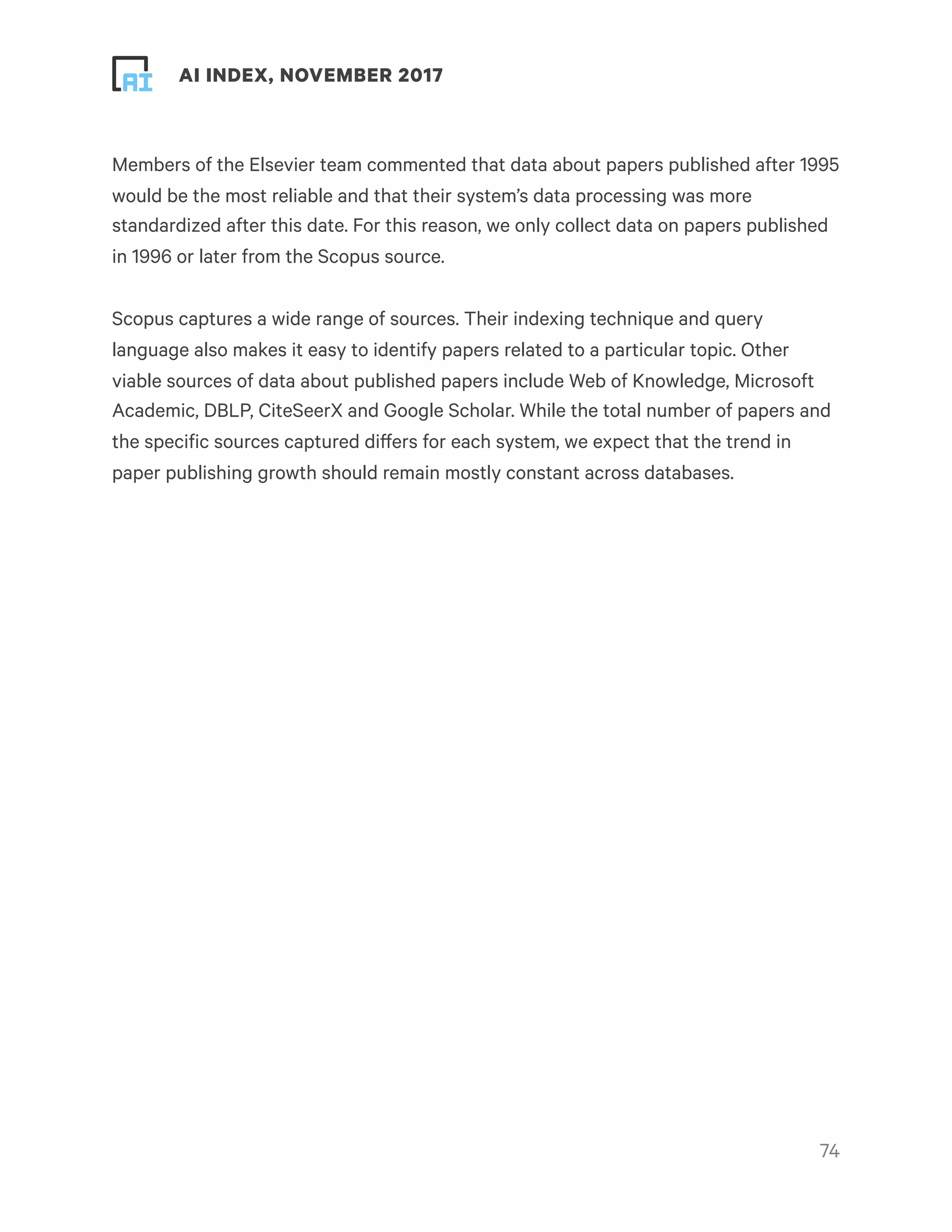 ! ! AI INDEX, NOVEMBER 2017
Members of the Elsevier team commented that data about papers published after 1995
would be the most reliable and that their system’s data processing was more
standardized after this date. For this reason, we only collect data on papers published
in 1996 or later from the Scopus source.
Scopus captures a wide range of sources. Their indexing technique and query
language also makes it easy to identify papers related to a particular topic. Other
viable sources of data about published papers include Web of Knowledge, Microsoft
Academic, DBLP, CiteSeerX and Google Scholar. While the total number of papers and
the specific sources captured differs for each system, we expect that the trend in
paper publishing growth should remain mostly constant across databases.
!74
 