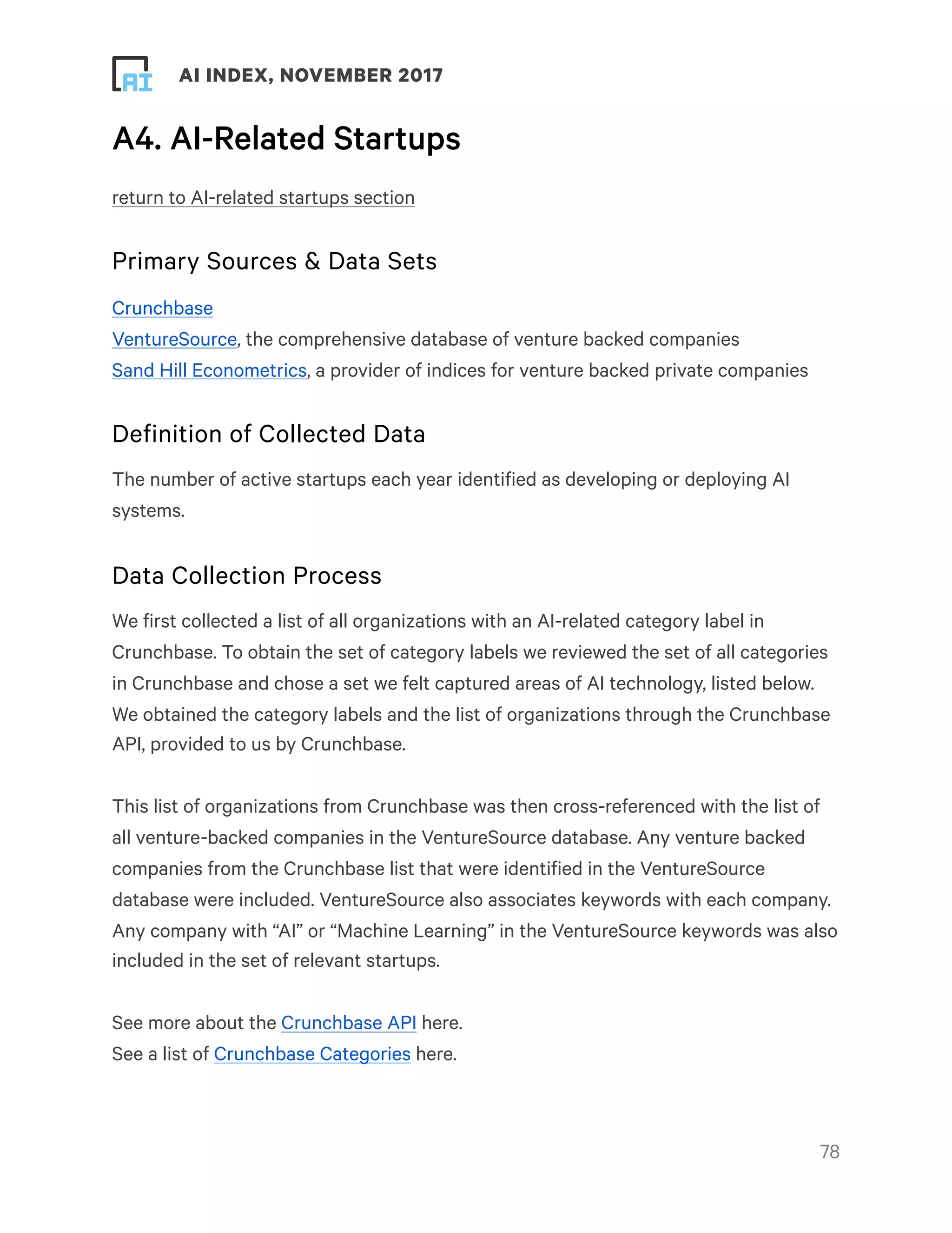 ! ! AI INDEX, NOVEMBER 2017
A4. AI-Related Startups
return to AI-related startups section
Primary Sources & Data Sets
Crunchbase
VentureSource, the comprehensive database of venture backed companies
Sand Hill Econometrics, a provider of indices for venture backed private companies
Definition of Collected Data
The number of active startups each year identified as developing or deploying AI
systems.
Data Collection Process
We first collected a list of all organizations with an AI-related category label in
Crunchbase. To obtain the set of category labels we reviewed the set of all categories
in Crunchbase and chose a set we felt captured areas of AI technology, listed below.
We obtained the category labels and the list of organizations through the Crunchbase
API, provided to us by Crunchbase.
This list of organizations from Crunchbase was then cross-referenced with the list of
all venture-backed companies in the VentureSource database. Any venture backed
companies from the Crunchbase list that were identified in the VentureSource
database were included. VentureSource also associates keywords with each company.
Any company with “AI” or “Machine Learning” in the VentureSource keywords was also
included in the set of relevant startups.
See more about the Crunchbase API here.
See a list of Crunchbase Categories here.
!78
 