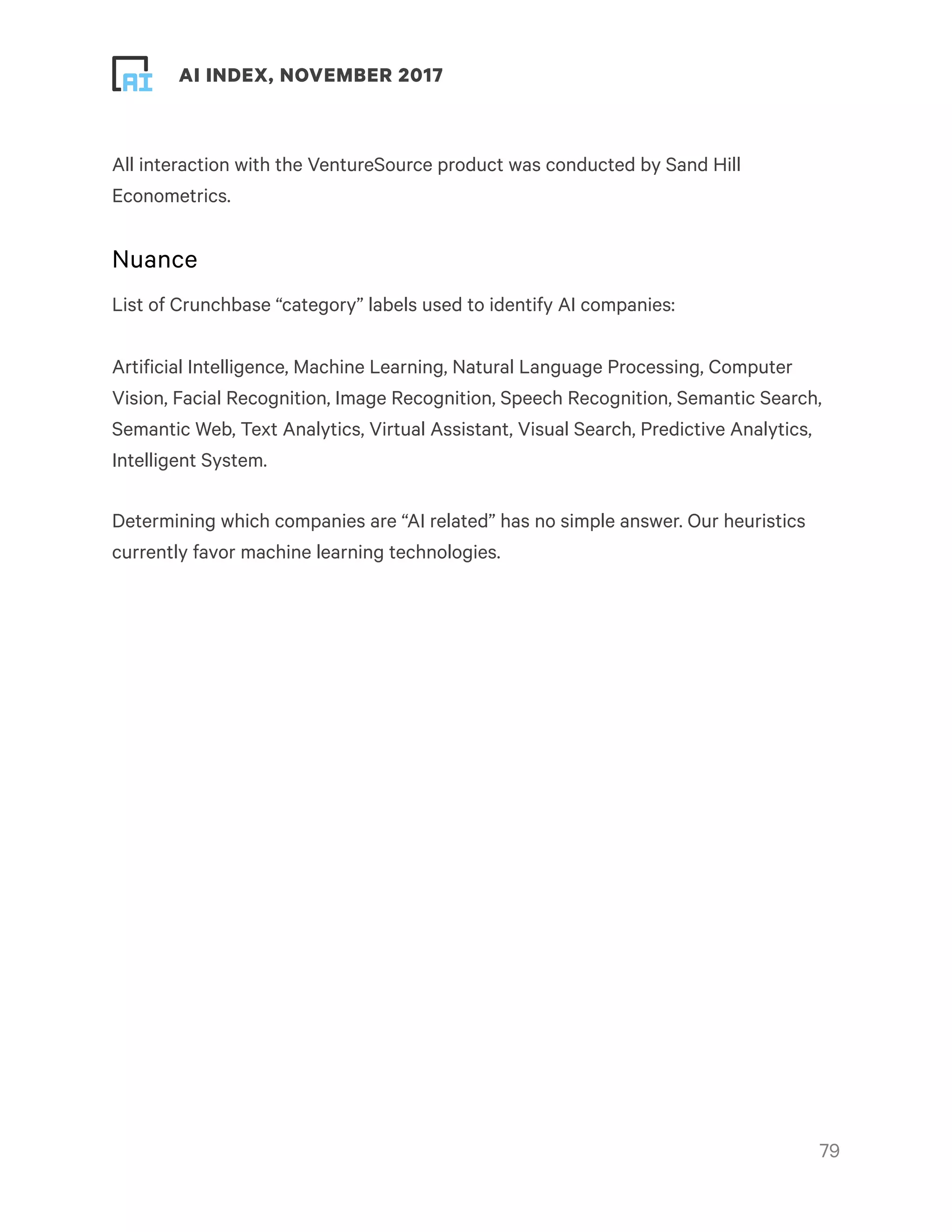 ! ! AI INDEX, NOVEMBER 2017
All interaction with the VentureSource product was conducted by Sand Hill
Econometrics.
Nuance
List of Crunchbase “category” labels used to identify AI companies:
Artificial Intelligence, Machine Learning, Natural Language Processing, Computer
Vision, Facial Recognition, Image Recognition, Speech Recognition, Semantic Search,
Semantic Web, Text Analytics, Virtual Assistant, Visual Search, Predictive Analytics,
Intelligent System.
Determining which companies are “AI related” has no simple answer. Our heuristics
currently favor machine learning technologies.
!79
 