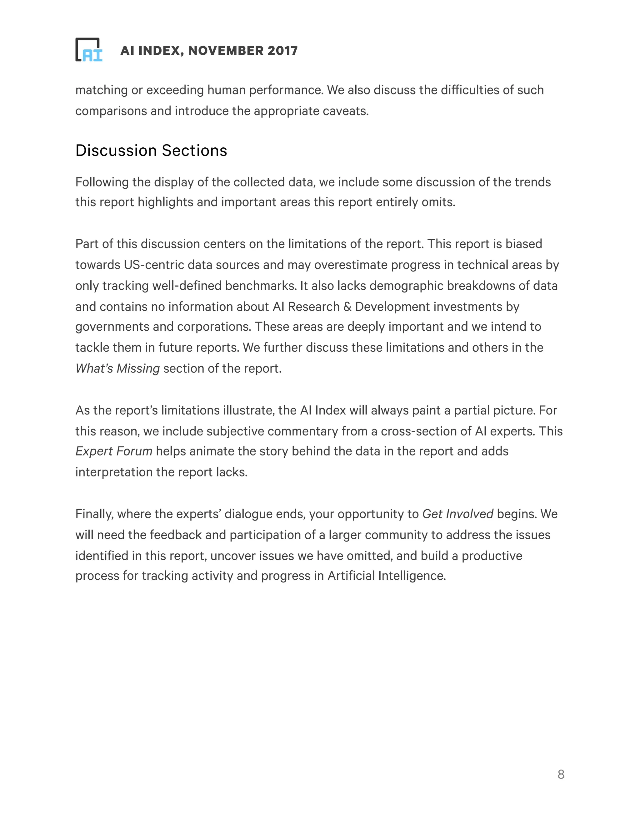 ! ! AI INDEX, NOVEMBER 2017
matching or exceeding human performance. We also discuss the difficulties of such
comparisons and introduce the appropriate caveats.
Discussion Sections
Following the display of the collected data, we include some discussion of the trends
this report highlights and important areas this report entirely omits.
Part of this discussion centers on the limitations of the report. This report is biased
towards US-centric data sources and may overestimate progress in technical areas by
only tracking well-defined benchmarks. It also lacks demographic breakdowns of data
and contains no information about AI Research & Development investments by
governments and corporations. These areas are deeply important and we intend to
tackle them in future reports. We further discuss these limitations and others in the
What’s Missing section of the report.
As the report’s limitations illustrate, the AI Index will always paint a partial picture. For
this reason, we include subjective commentary from a cross-section of AI experts. This
Expert Forum helps animate the story behind the data in the report and adds
interpretation the report lacks.
Finally, where the experts’ dialogue ends, your opportunity to Get Involved begins. We
will need the feedback and participation of a larger community to address the issues
identified in this report, uncover issues we have omitted, and build a productive
process for tracking activity and progress in Artificial Intelligence. 
!8
 