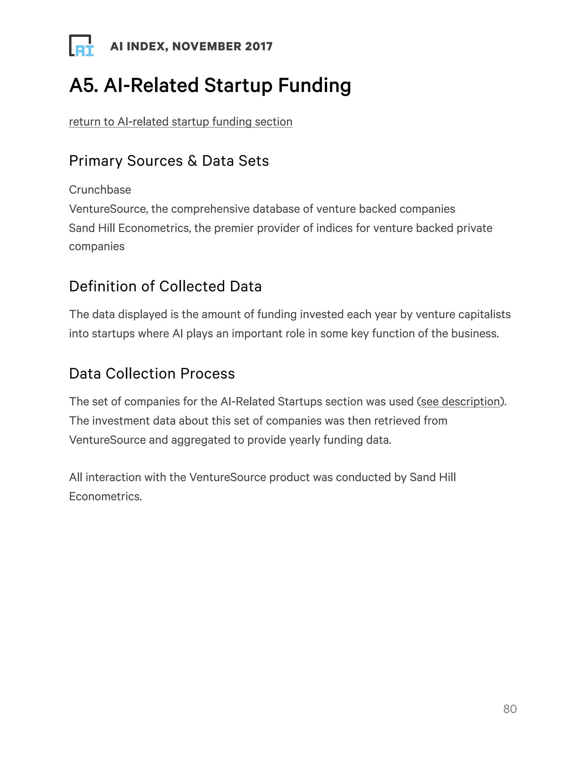 ! ! AI INDEX, NOVEMBER 2017
A5. AI-Related Startup Funding
return to AI-related startup funding section
Primary Sources & Data Sets
Crunchbase
VentureSource, the comprehensive database of venture backed companies
Sand Hill Econometrics, the premier provider of indices for venture backed private
companies
Definition of Collected Data
The data displayed is the amount of funding invested each year by venture capitalists
into startups where AI plays an important role in some key function of the business.
Data Collection Process
The set of companies for the AI-Related Startups section was used (see description).
The investment data about this set of companies was then retrieved from
VentureSource and aggregated to provide yearly funding data.
All interaction with the VentureSource product was conducted by Sand Hill
Econometrics.
!80
 