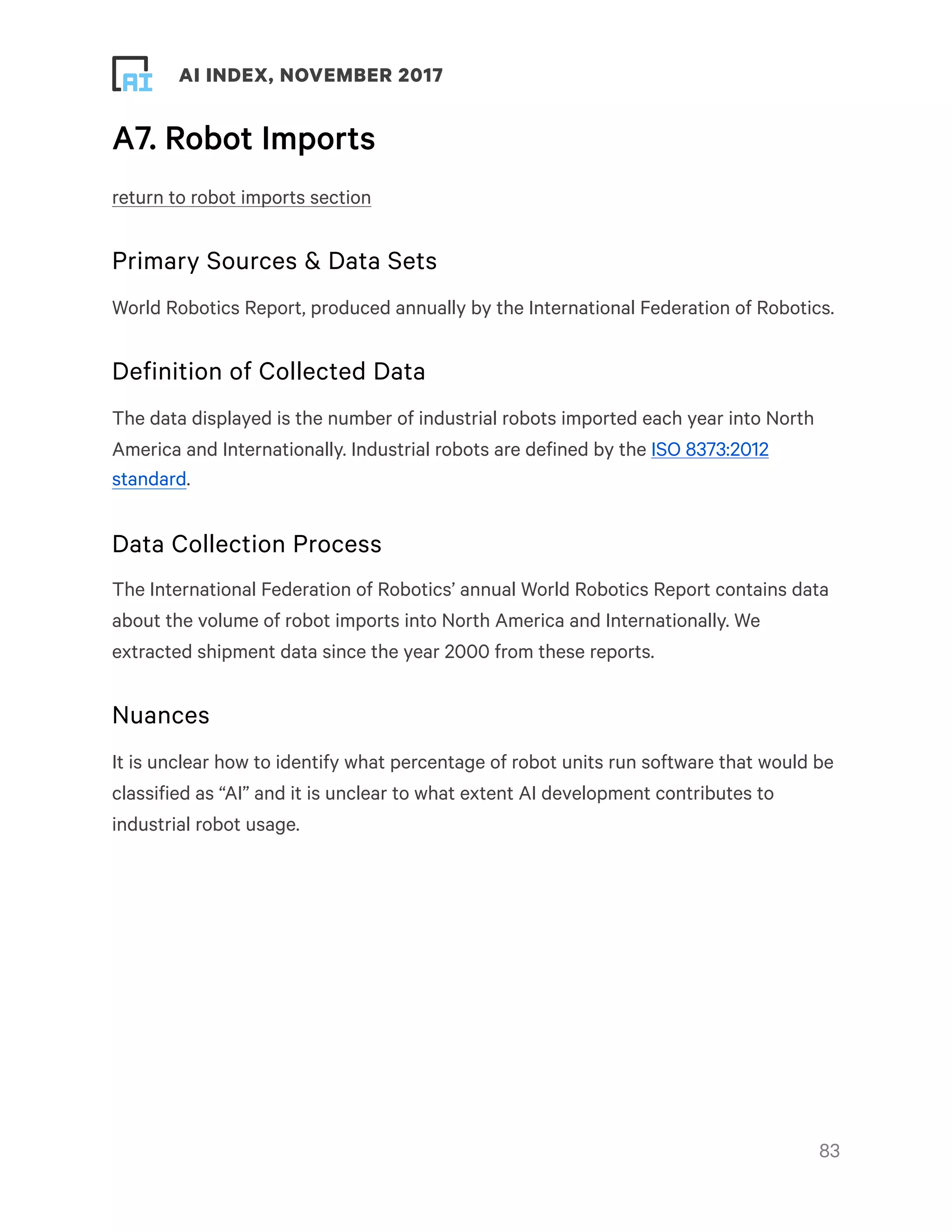 ! ! AI INDEX, NOVEMBER 2017
A7. Robot Imports
return to robot imports section
Primary Sources & Data Sets
World Robotics Report, produced annually by the International Federation of Robotics.
Definition of Collected Data
The data displayed is the number of industrial robots imported each year into North
America and Internationally. Industrial robots are defined by the ISO 8373:2012
standard.
Data Collection Process
The International Federation of Robotics’ annual World Robotics Report contains data
about the volume of robot imports into North America and Internationally. We
extracted shipment data since the year 2000 from these reports.
Nuances
It is unclear how to identify what percentage of robot units run software that would be
classified as “AI” and it is unclear to what extent AI development contributes to
industrial robot usage. 
!83
 