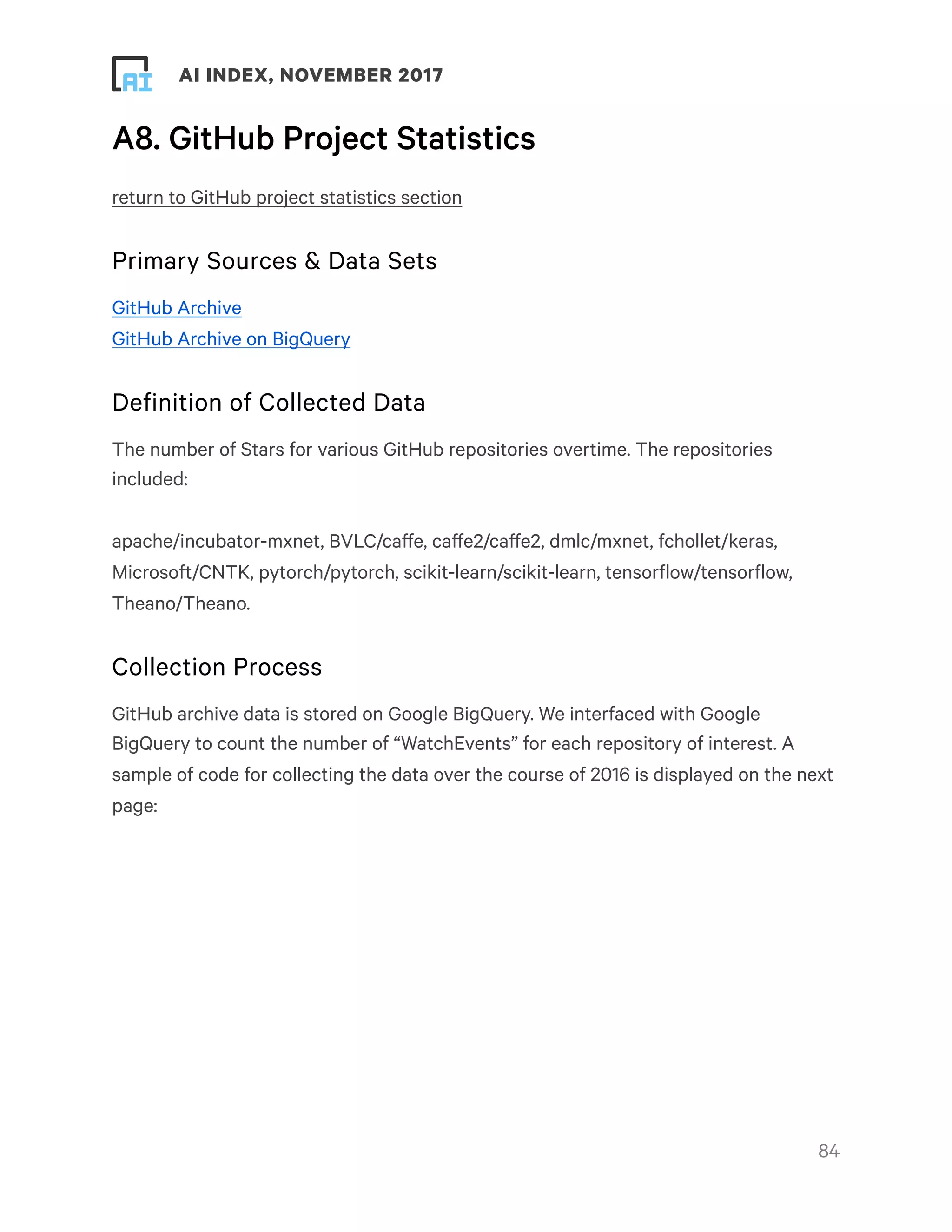 ! ! AI INDEX, NOVEMBER 2017
A8. GitHub Project Statistics
return to GitHub project statistics section
Primary Sources & Data Sets
GitHub Archive
GitHub Archive on BigQuery
Definition of Collected Data
The number of Stars for various GitHub repositories overtime. The repositories
included:
apache/incubator-mxnet, BVLC/caffe, caffe2/caffe2, dmlc/mxnet, fchollet/keras,
Microsoft/CNTK, pytorch/pytorch, scikit-learn/scikit-learn, tensorflow/tensorflow,
Theano/Theano.
Collection Process
GitHub archive data is stored on Google BigQuery. We interfaced with Google
BigQuery to count the number of “WatchEvents” for each repository of interest. A
sample of code for collecting the data over the course of 2016 is displayed on the next
page:
!84
 