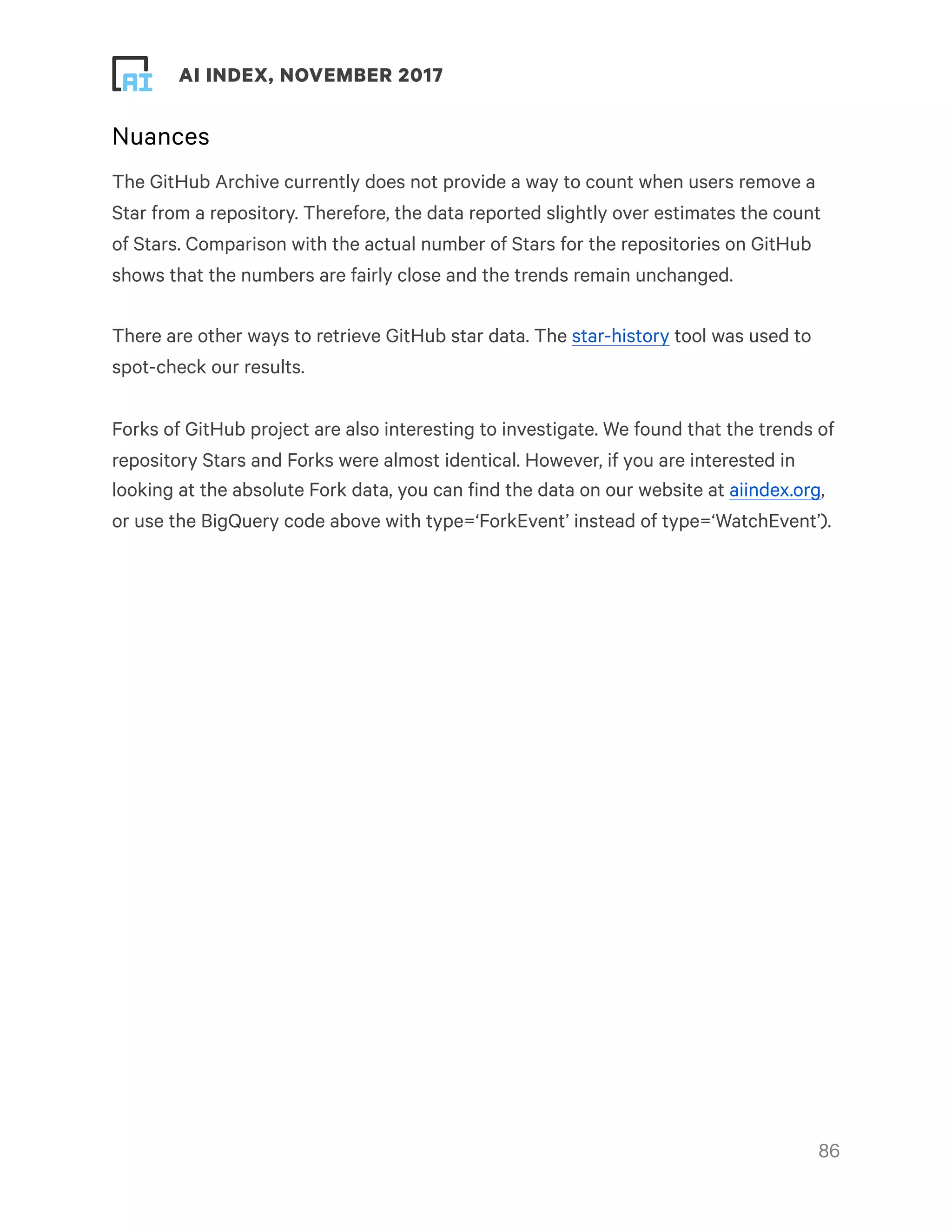 ! ! AI INDEX, NOVEMBER 2017
Nuances
The GitHub Archive currently does not provide a way to count when users remove a
Star from a repository. Therefore, the data reported slightly over estimates the count
of Stars. Comparison with the actual number of Stars for the repositories on GitHub
shows that the numbers are fairly close and the trends remain unchanged.
There are other ways to retrieve GitHub star data. The star-history tool was used to
spot-check our results.
Forks of GitHub project are also interesting to investigate. We found that the trends of
repository Stars and Forks were almost identical. However, if you are interested in
looking at the absolute Fork data, you can find the data on our website at aiindex.org,
or use the BigQuery code above with type=‘ForkEvent’ instead of type=‘WatchEvent’).
!86
 