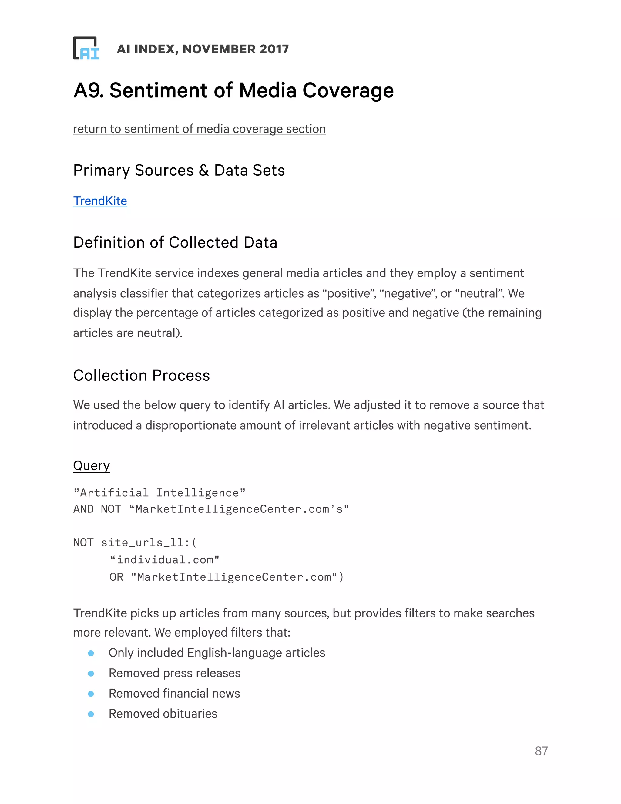 ! ! AI INDEX, NOVEMBER 2017
A9. Sentiment of Media Coverage
return to sentiment of media coverage section
Primary Sources & Data Sets
TrendKite
Definition of Collected Data
The TrendKite service indexes general media articles and they employ a sentiment
analysis classifier that categorizes articles as “positive”, “negative”, or “neutral”. We
display the percentage of articles categorized as positive and negative (the remaining
articles are neutral).
Collection Process
We used the below query to identify AI articles. We adjusted it to remove a source that
introduced a disproportionate amount of irrelevant articles with negative sentiment.
Query
”Artificial Intelligence”
AND NOT “MarketIntelligenceCenter.com’s"
NOT site_urls_ll:(
“individual.com"
OR "MarketIntelligenceCenter.com")
TrendKite picks up articles from many sources, but provides filters to make searches
more relevant. We employed filters that:
• Only included English-language articles
• Removed press releases
• Removed financial news
• Removed obituaries
!87
 