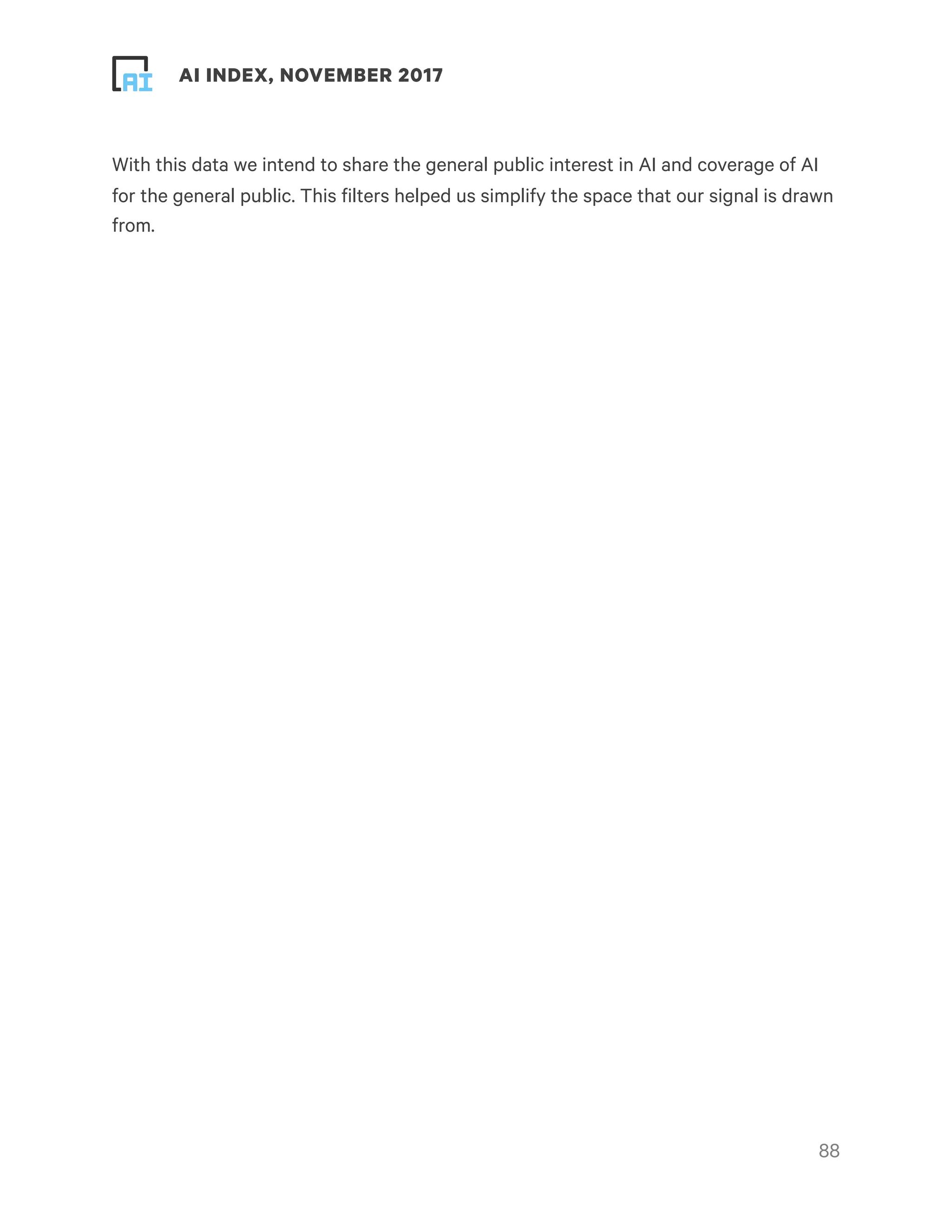 ! ! AI INDEX, NOVEMBER 2017
With this data we intend to share the general public interest in AI and coverage of AI
for the general public. This filters helped us simplify the space that our signal is drawn
from.
!88
 