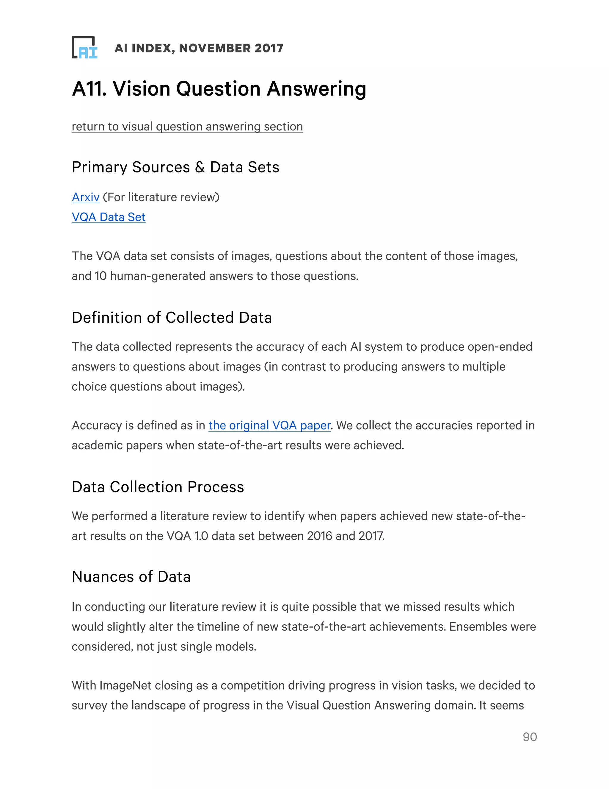 ! ! AI INDEX, NOVEMBER 2017
A11. Vision Question Answering
return to visual question answering section
Primary Sources & Data Sets
Arxiv (For literature review)
VQA Data Set
The VQA data set consists of images, questions about the content of those images,
and 10 human-generated answers to those questions.
Definition of Collected Data
The data collected represents the accuracy of each AI system to produce open-ended
answers to questions about images (in contrast to producing answers to multiple
choice questions about images).
Accuracy is defined as in the original VQA paper. We collect the accuracies reported in
academic papers when state-of-the-art results were achieved.
Data Collection Process
We performed a literature review to identify when papers achieved new state-of-the-
art results on the VQA 1.0 data set between 2016 and 2017.
Nuances of Data
In conducting our literature review it is quite possible that we missed results which
would slightly alter the timeline of new state-of-the-art achievements. Ensembles were
considered, not just single models.
With ImageNet closing as a competition driving progress in vision tasks, we decided to
survey the landscape of progress in the Visual Question Answering domain. It seems
!90
 