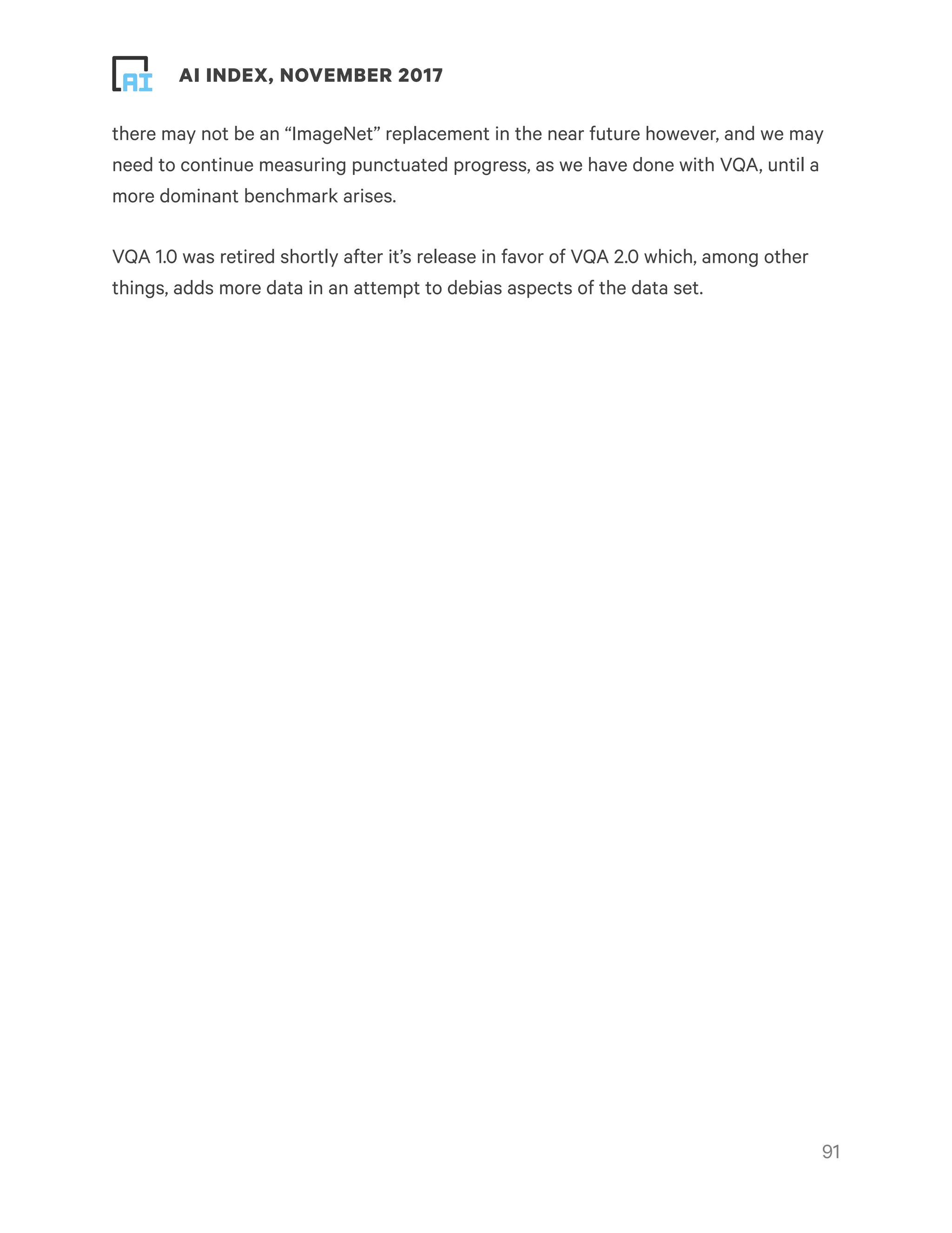 ! ! AI INDEX, NOVEMBER 2017
there may not be an “ImageNet” replacement in the near future however, and we may
need to continue measuring punctuated progress, as we have done with VQA, until a
more dominant benchmark arises.
VQA 1.0 was retired shortly after it’s release in favor of VQA 2.0 which, among other
things, adds more data in an attempt to debias aspects of the data set.
!91
 