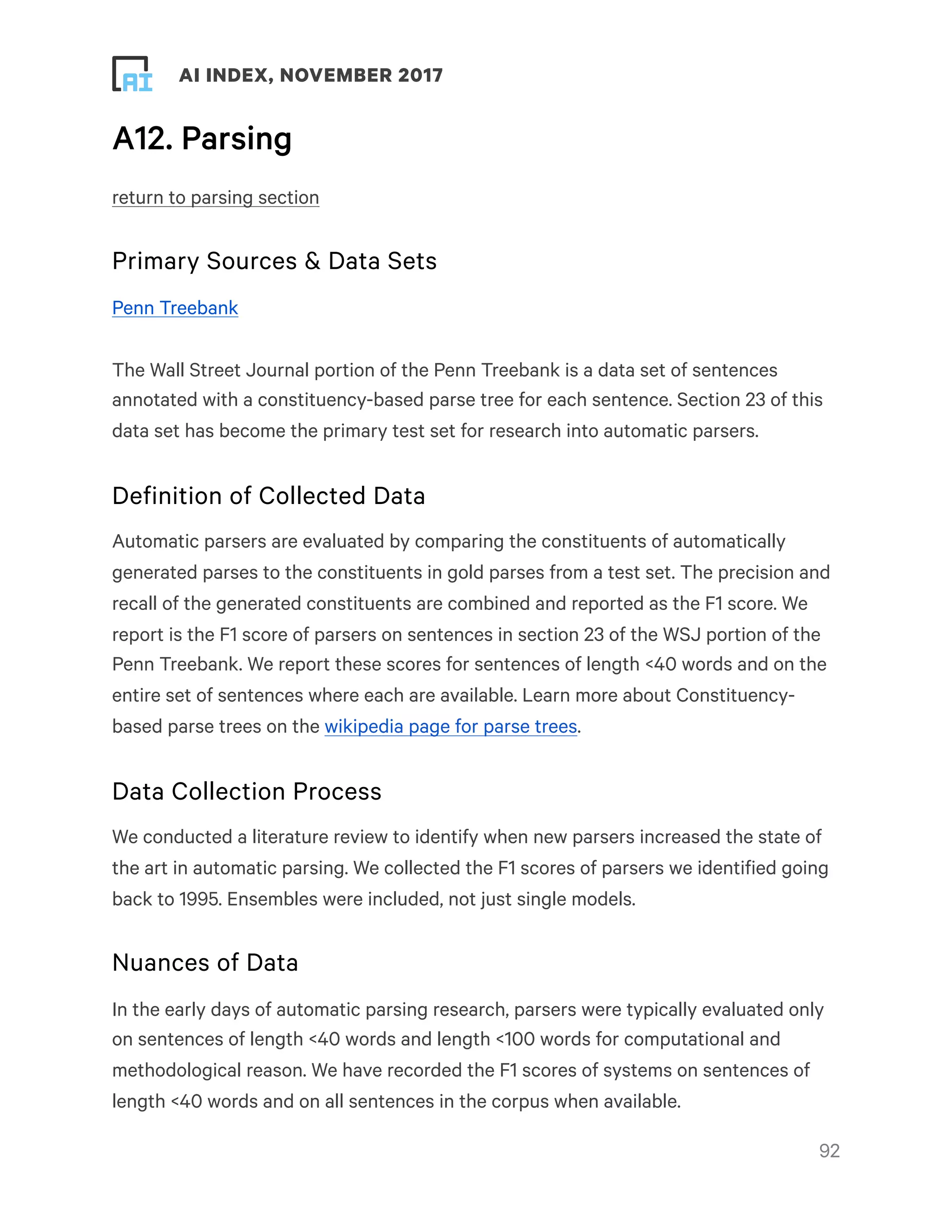 ! ! AI INDEX, NOVEMBER 2017
A12. Parsing
return to parsing section
Primary Sources & Data Sets
Penn Treebank
The Wall Street Journal portion of the Penn Treebank is a data set of sentences
annotated with a constituency-based parse tree for each sentence. Section 23 of this
data set has become the primary test set for research into automatic parsers.
Definition of Collected Data
Automatic parsers are evaluated by comparing the constituents of automatically
generated parses to the constituents in gold parses from a test set. The precision and
recall of the generated constituents are combined and reported as the F1 score. We
report is the F1 score of parsers on sentences in section 23 of the WSJ portion of the
Penn Treebank. We report these scores for sentences of length <40 words and on the
entire set of sentences where each are available. Learn more about Constituency-
based parse trees on the wikipedia page for parse trees.
Data Collection Process
We conducted a literature review to identify when new parsers increased the state of
the art in automatic parsing. We collected the F1 scores of parsers we identified going
back to 1995. Ensembles were included, not just single models.
Nuances of Data
In the early days of automatic parsing research, parsers were typically evaluated only
on sentences of length <40 words and length <100 words for computational and
methodological reason. We have recorded the F1 scores of systems on sentences of
length <40 words and on all sentences in the corpus when available. 
!92
 