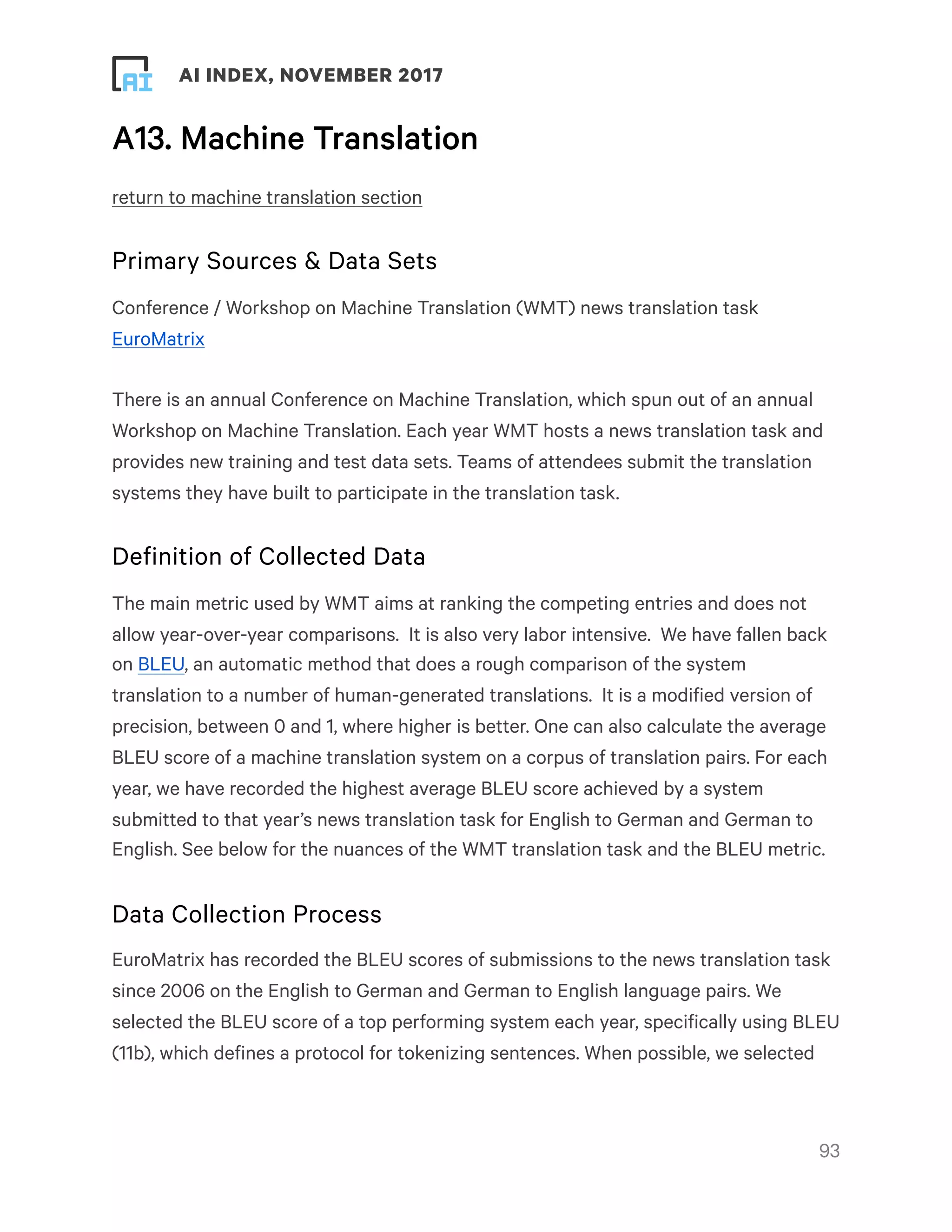! ! AI INDEX, NOVEMBER 2017
A13. Machine Translation
return to machine translation section
Primary Sources & Data Sets
Conference / Workshop on Machine Translation (WMT) news translation task
EuroMatrix
There is an annual Conference on Machine Translation, which spun out of an annual
Workshop on Machine Translation. Each year WMT hosts a news translation task and
provides new training and test data sets. Teams of attendees submit the translation
systems they have built to participate in the translation task.
Definition of Collected Data
The main metric used by WMT aims at ranking the competing entries and does not
allow year-over-year comparisons.  It is also very labor intensive.  We have fallen back
on BLEU, an automatic method that does a rough comparison of the system
translation to a number of human-generated translations.  It is a modified version of
precision, between 0 and 1, where higher is better. One can also calculate the average
BLEU score of a machine translation system on a corpus of translation pairs. For each
year, we have recorded the highest average BLEU score achieved by a system
submitted to that year’s news translation task for English to German and German to
English. See below for the nuances of the WMT translation task and the BLEU metric.
Data Collection Process
EuroMatrix has recorded the BLEU scores of submissions to the news translation task
since 2006 on the English to German and German to English language pairs. We
selected the BLEU score of a top performing system each year, specifically using BLEU
(11b), which defines a protocol for tokenizing sentences. When possible, we selected
!93
 