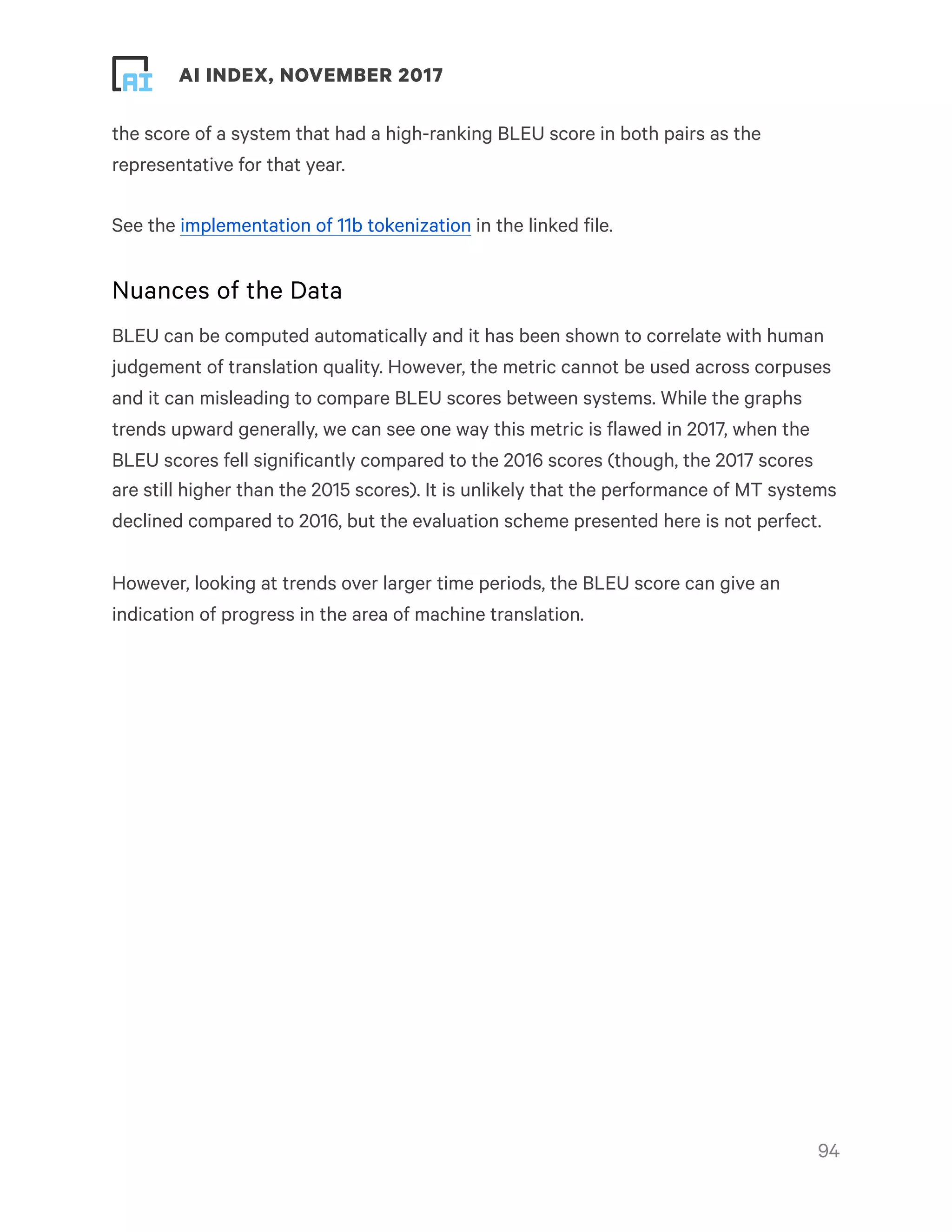 ! ! AI INDEX, NOVEMBER 2017
the score of a system that had a high-ranking BLEU score in both pairs as the
representative for that year.
See the implementation of 11b tokenization in the linked file.
Nuances of the Data
BLEU can be computed automatically and it has been shown to correlate with human
judgement of translation quality. However, the metric cannot be used across corpuses
and it can misleading to compare BLEU scores between systems. While the graphs
trends upward generally, we can see one way this metric is flawed in 2017, when the
BLEU scores fell significantly compared to the 2016 scores (though, the 2017 scores
are still higher than the 2015 scores). It is unlikely that the performance of MT systems
declined compared to 2016, but the evaluation scheme presented here is not perfect.
However, looking at trends over larger time periods, the BLEU score can give an
indication of progress in the area of machine translation.
!94
 