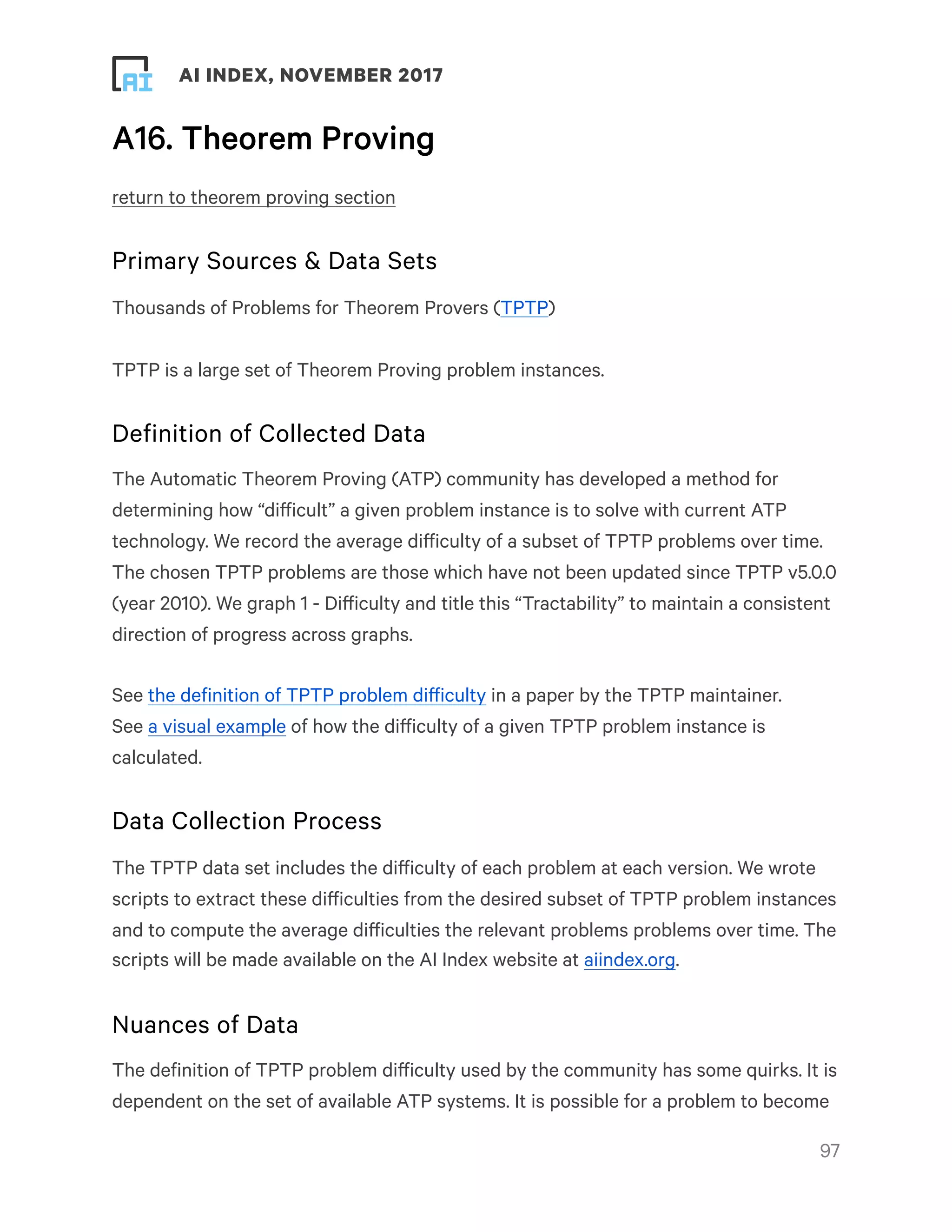! ! AI INDEX, NOVEMBER 2017
A16. Theorem Proving
return to theorem proving section
Primary Sources & Data Sets
Thousands of Problems for Theorem Provers (TPTP)
TPTP is a large set of Theorem Proving problem instances.
Definition of Collected Data
The Automatic Theorem Proving (ATP) community has developed a method for
determining how “difficult” a given problem instance is to solve with current ATP
technology. We record the average difficulty of a subset of TPTP problems over time.
The chosen TPTP problems are those which have not been updated since TPTP v5.0.0
(year 2010). We graph 1 - Difficulty and title this “Tractability” to maintain a consistent
direction of progress across graphs.
See the definition of TPTP problem difficulty in a paper by the TPTP maintainer.
See a visual example of how the difficulty of a given TPTP problem instance is
calculated.
Data Collection Process
The TPTP data set includes the difficulty of each problem at each version. We wrote
scripts to extract these difficulties from the desired subset of TPTP problem instances
and to compute the average difficulties the relevant problems problems over time. The
scripts will be made available on the AI Index website at aiindex.org.
Nuances of Data
The definition of TPTP problem difficulty used by the community has some quirks. It is
dependent on the set of available ATP systems. It is possible for a problem to become
!97
 