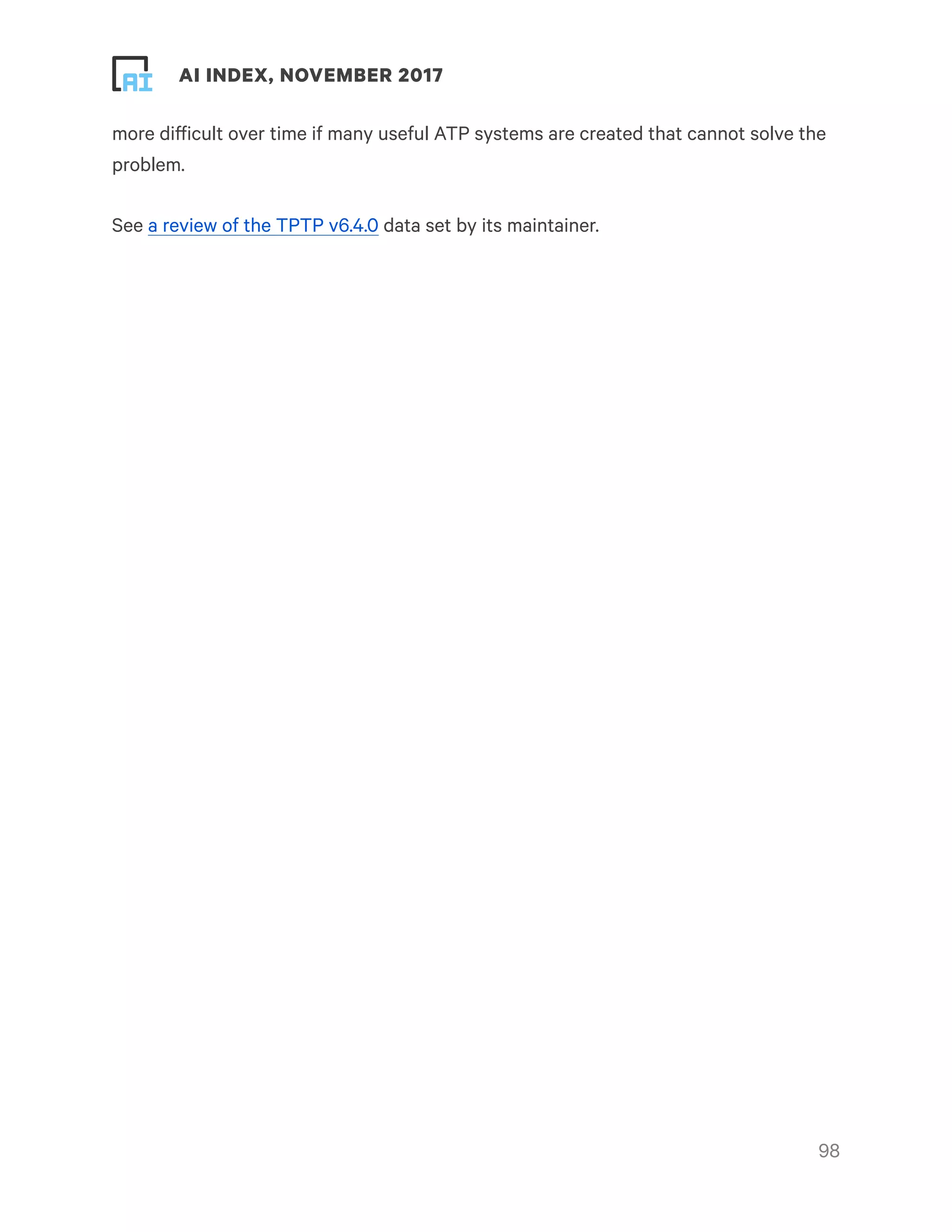 ! ! AI INDEX, NOVEMBER 2017
more difficult over time if many useful ATP systems are created that cannot solve the
problem.
See a review of the TPTP v6.4.0 data set by its maintainer.
!98
 