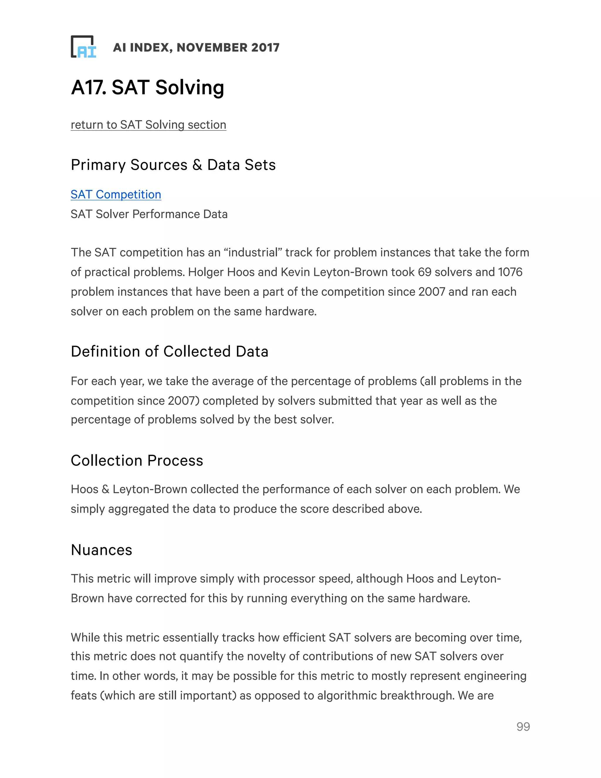 ! ! AI INDEX, NOVEMBER 2017
A17. SAT Solving
return to SAT Solving section
Primary Sources & Data Sets
SAT Competition
SAT Solver Performance Data
The SAT competition has an “industrial” track for problem instances that take the form
of practical problems. Holger Hoos and Kevin Leyton-Brown took 69 solvers and 1076
problem instances that have been a part of the competition since 2007 and ran each
solver on each problem on the same hardware.
Definition of Collected Data
For each year, we take the average of the percentage of problems (all problems in the
competition since 2007) completed by solvers submitted that year as well as the
percentage of problems solved by the best solver.
Collection Process
Hoos & Leyton-Brown collected the performance of each solver on each problem. We
simply aggregated the data to produce the score described above.
Nuances
This metric will improve simply with processor speed, although Hoos and Leyton-
Brown have corrected for this by running everything on the same hardware.
While this metric essentially tracks how efficient SAT solvers are becoming over time,
this metric does not quantify the novelty of contributions of new SAT solvers over
time. In other words, it may be possible for this metric to mostly represent engineering
feats (which are still important) as opposed to algorithmic breakthrough. We are
!99
 
