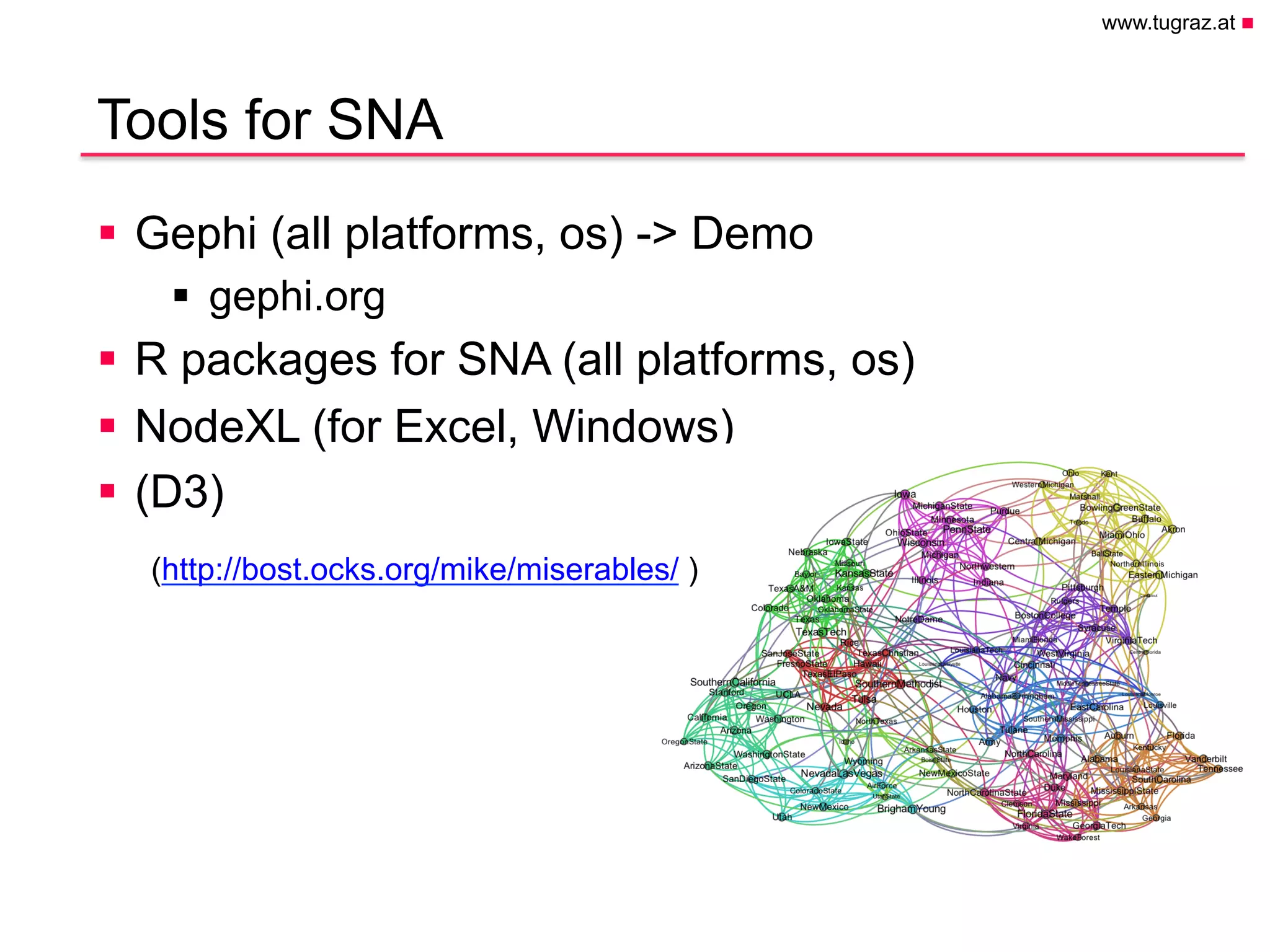 www.tugraz.at n
Hier könnte Ihr
Logo stehen
Tools for SNA
April 28, 2015
Christian Gütl, Johanna Pirker - Institute of Information Systems and Computer Media
§  Gephi (all platforms, os) -> Demo
§  gephi.org
§  R packages for SNA (all platforms, os)
§  NodeXL (for Excel, Windows)
§  (D3)
33
(http://bost.ocks.org/mike/miserables/ )
 
