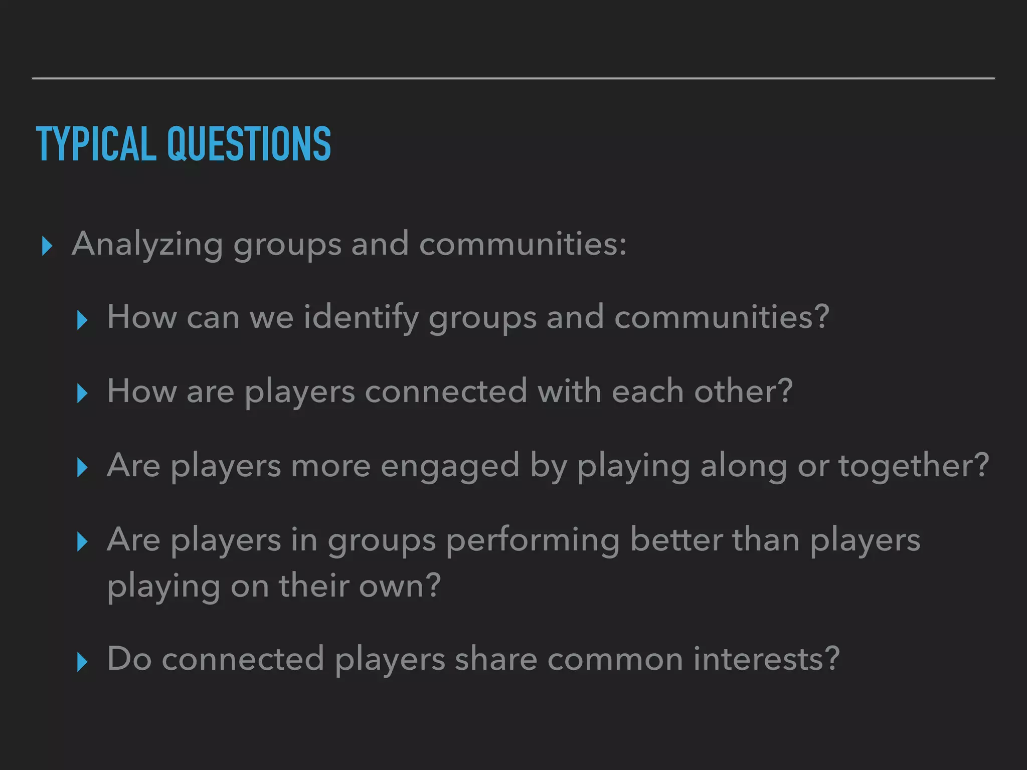 TYPICAL QUESTIONS
▸ Analyzing groups and communities:
▸ How can we identify groups and communities?
▸ How are players connected with each other?
▸ Are players more engaged by playing along or together?
▸ Are players in groups performing better than players
playing on their own?
▸ Do connected players share common interests?
 