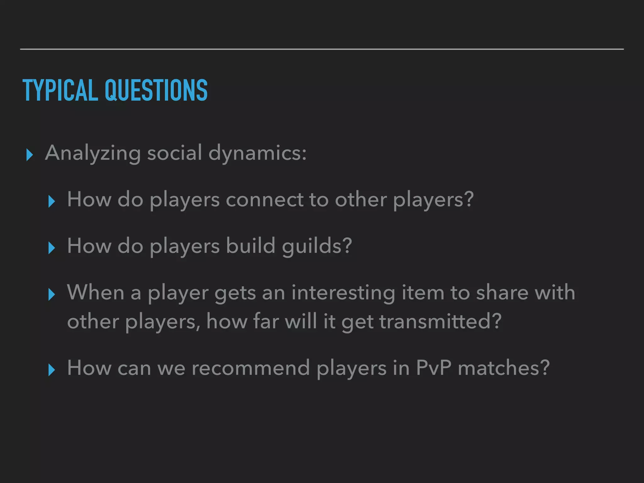 TYPICAL QUESTIONS
▸ Analyzing social dynamics:
▸ How do players connect to other players?
▸ How do players build guilds?
▸ When a player gets an interesting item to share with
other players, how far will it get transmitted?
▸ How can we recommend players in PvP matches?
 