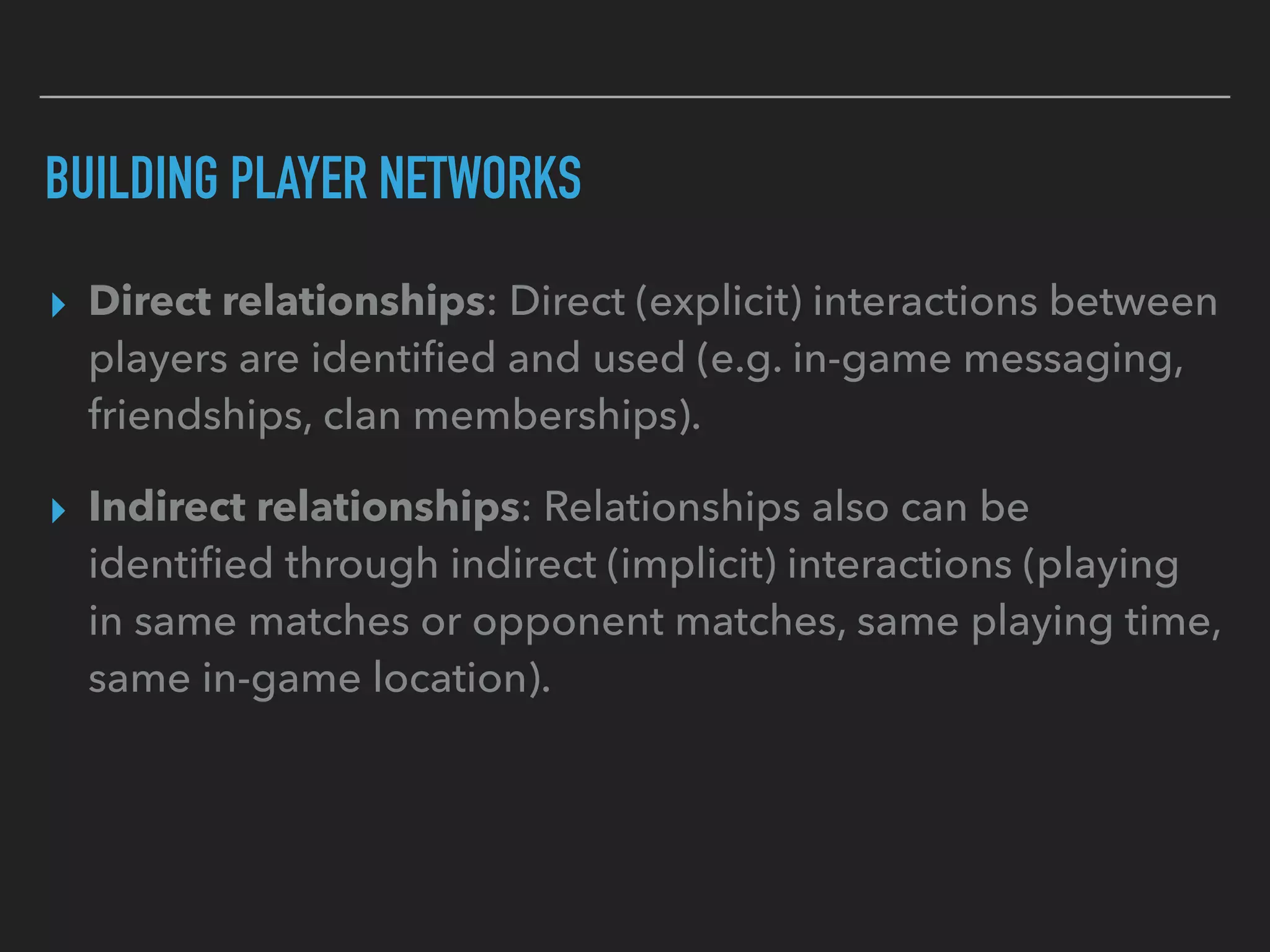 BUILDING PLAYER NETWORKS
▸ Direct relationships: Direct (explicit) interactions between
players are identiﬁed and used (e.g. in-game messaging,
friendships, clan memberships).
▸ Indirect relationships: Relationships also can be
identiﬁed through indirect (implicit) interactions (playing
in same matches or opponent matches, same playing time,
same in-game location).
 