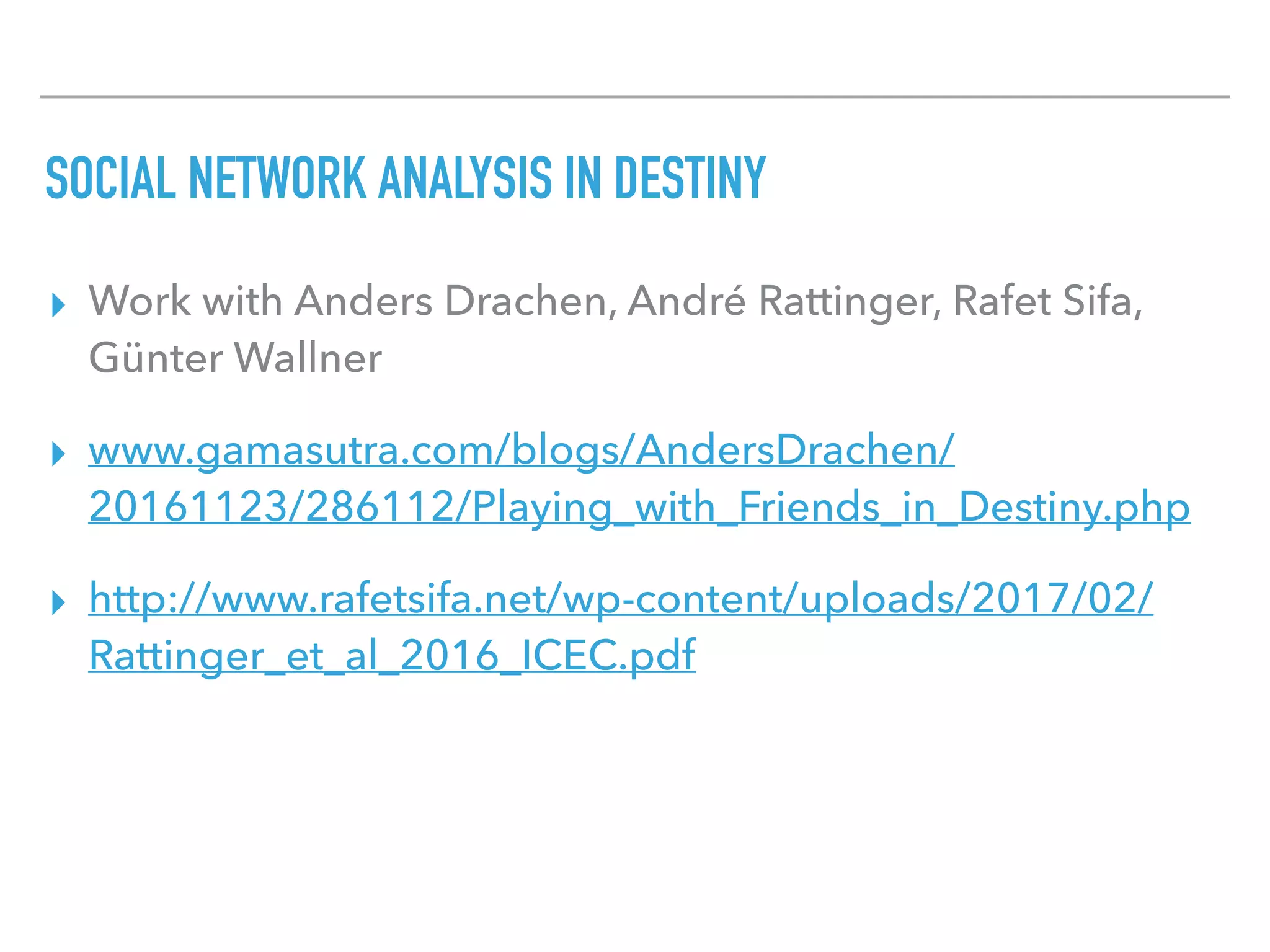 SOCIAL NETWORK ANALYSIS IN DESTINY
▸ Work with Anders Drachen, André Rattinger, Rafet Sifa,
Günter Wallner
▸ www.gamasutra.com/blogs/AndersDrachen/
20161123/286112/Playing_with_Friends_in_Destiny.php
▸ http://www.rafetsifa.net/wp-content/uploads/2017/02/
Rattinger_et_al_2016_ICEC.pdf  
 