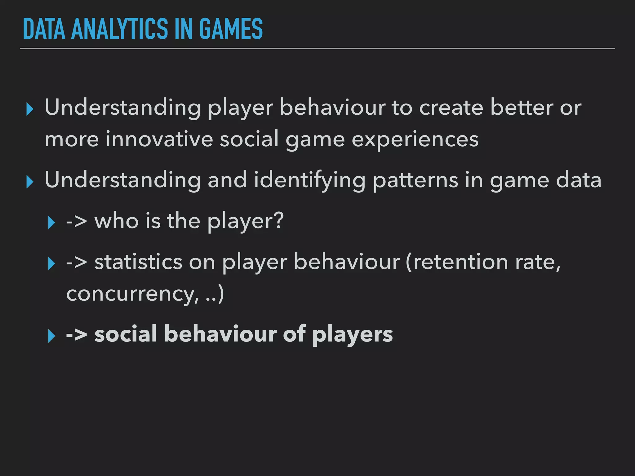 DATA ANALYTICS IN GAMES
▸ Understanding player behaviour to create better or
more innovative social game experiences
▸ Understanding and identifying patterns in game data
▸ -> who is the player?
▸ -> statistics on player behaviour (retention rate,
concurrency, ..)
▸ -> social behaviour of players
 