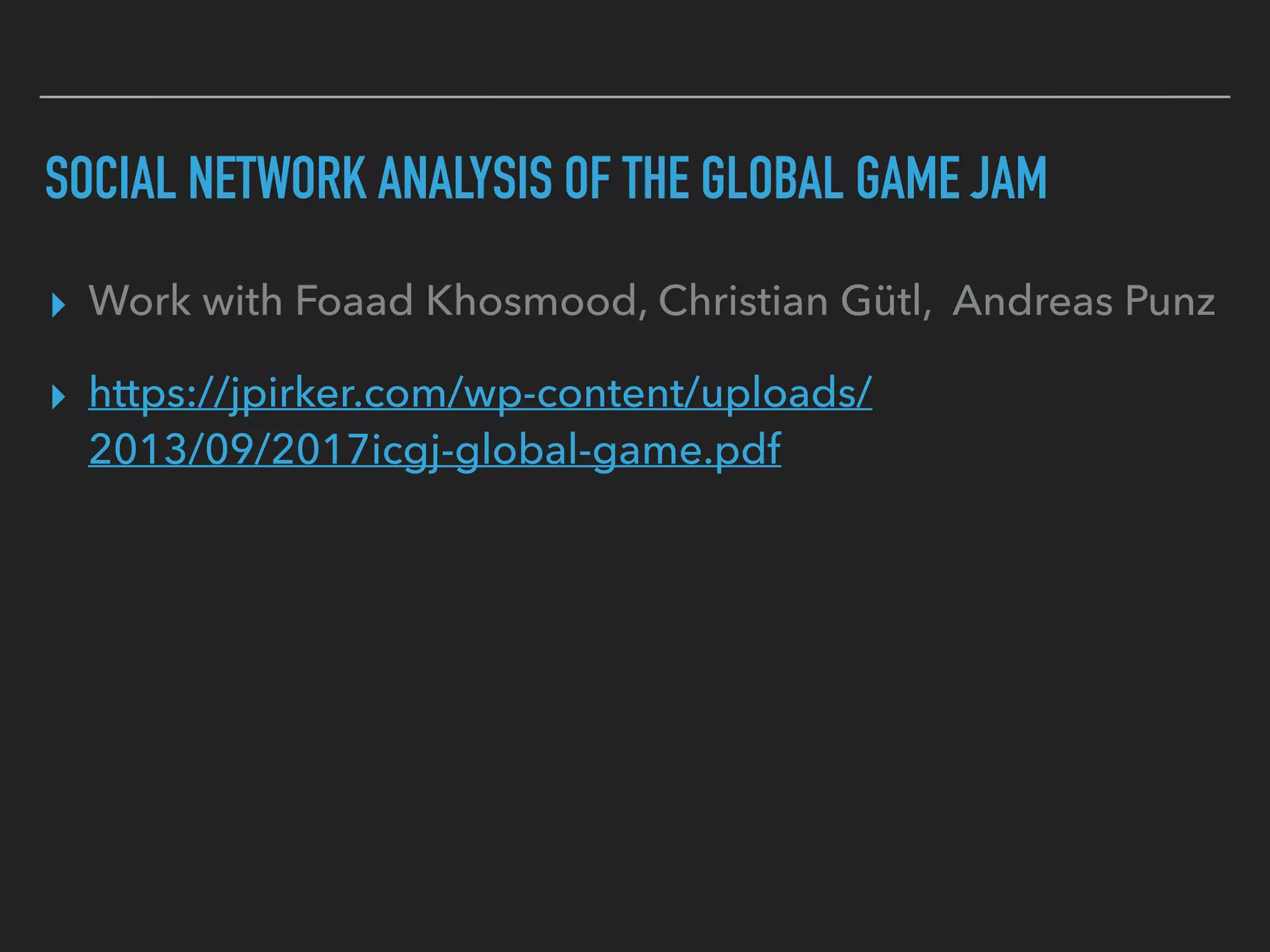 SOCIAL NETWORK ANALYSIS OF THE GLOBAL GAME JAM
▸ Work with Foaad Khosmood, Christian Gütl, Andreas Punz
▸ https://jpirker.com/wp-content/uploads/
2013/09/2017icgj-global-game.pdf
 