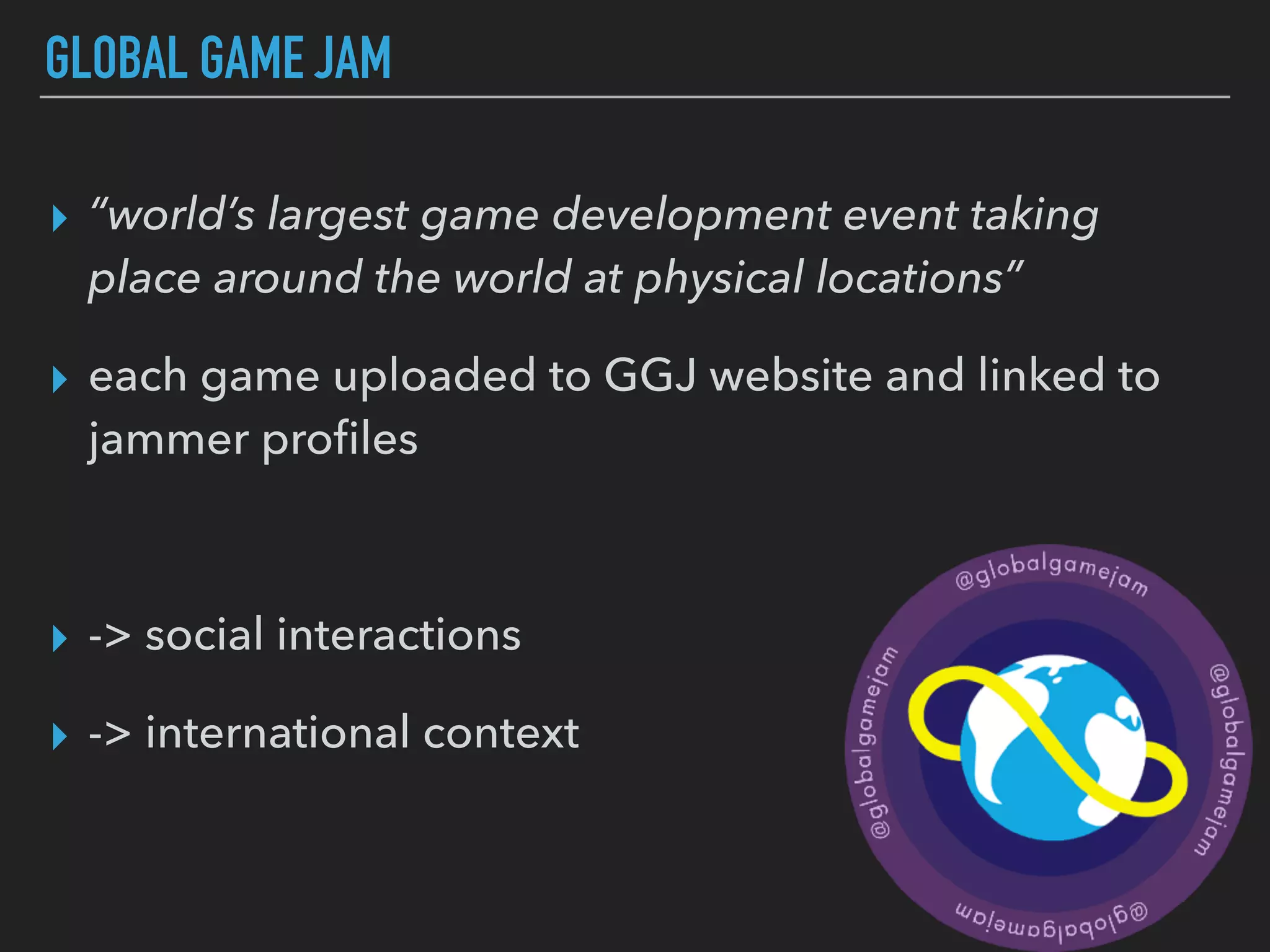GLOBAL GAME JAM
▸ “world’s largest game development event taking
place around the world at physical locations”
▸ each game uploaded to GGJ website and linked to
jammer proﬁles
▸ -> social interactions
▸ -> international context
 
