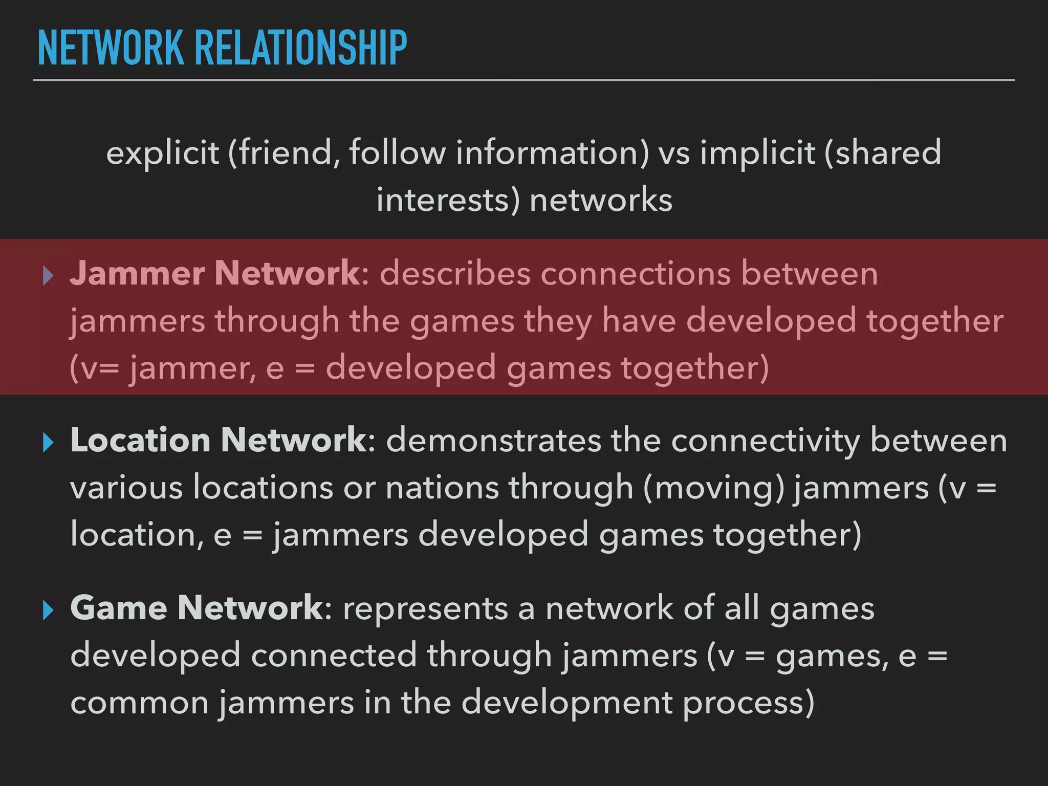 NETWORK RELATIONSHIP
explicit (friend, follow information) vs implicit (shared
interests) networks
▸ Jammer Network: describes connections between
jammers through the games they have developed together
(v= jammer, e = developed games together)
▸ Location Network: demonstrates the connectivity between
various locations or nations through (moving) jammers (v =
location, e = jammers developed games together)
▸ Game Network: represents a network of all games
developed connected through jammers (v = games, e =
common jammers in the development process)
 