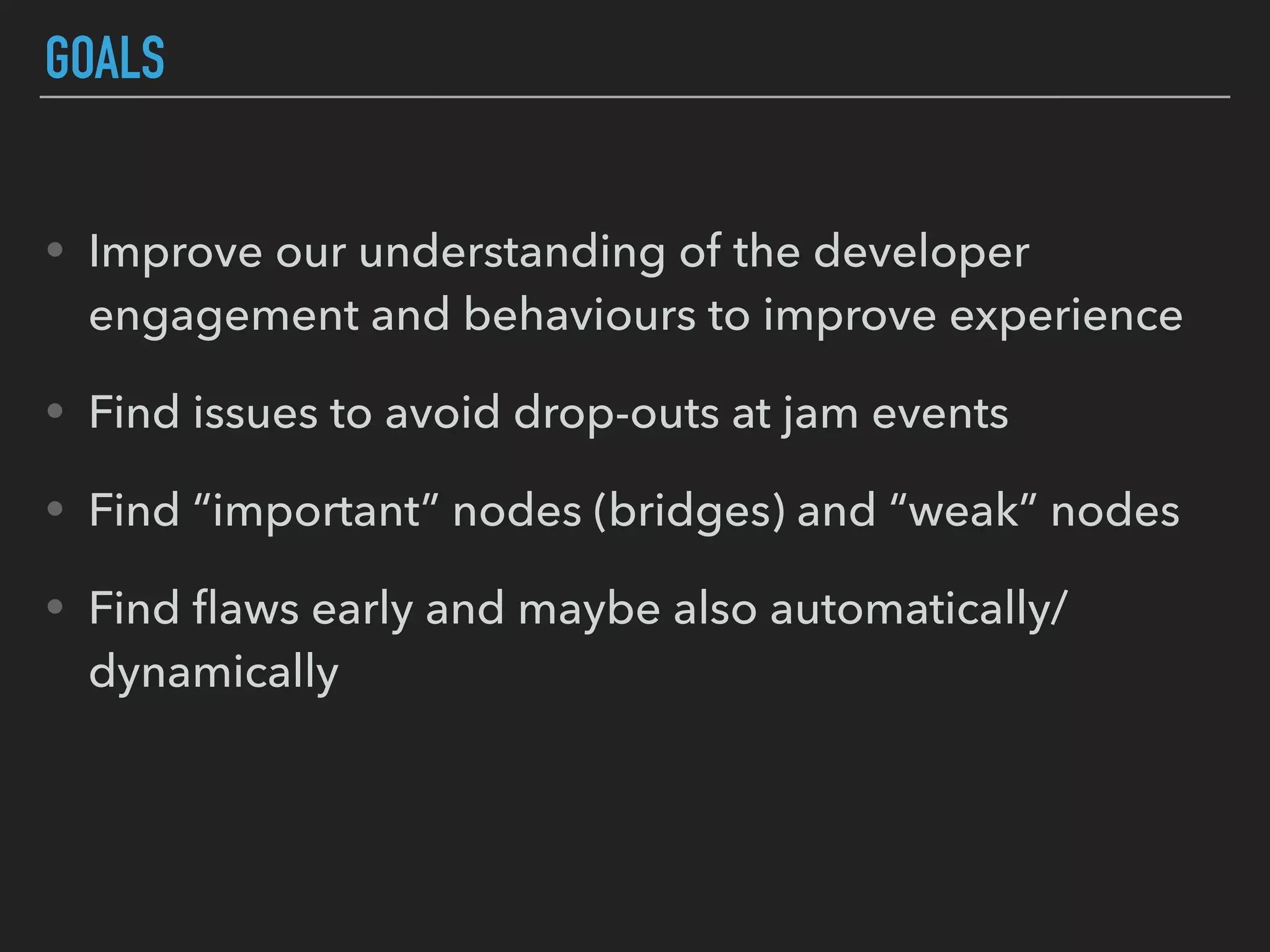 GOALS
• Improve our understanding of the developer
engagement and behaviours to improve experience
• Find issues to avoid drop-outs at jam events
• Find “important” nodes (bridges) and “weak” nodes
• Find ﬂaws early and maybe also automatically/
dynamically
 