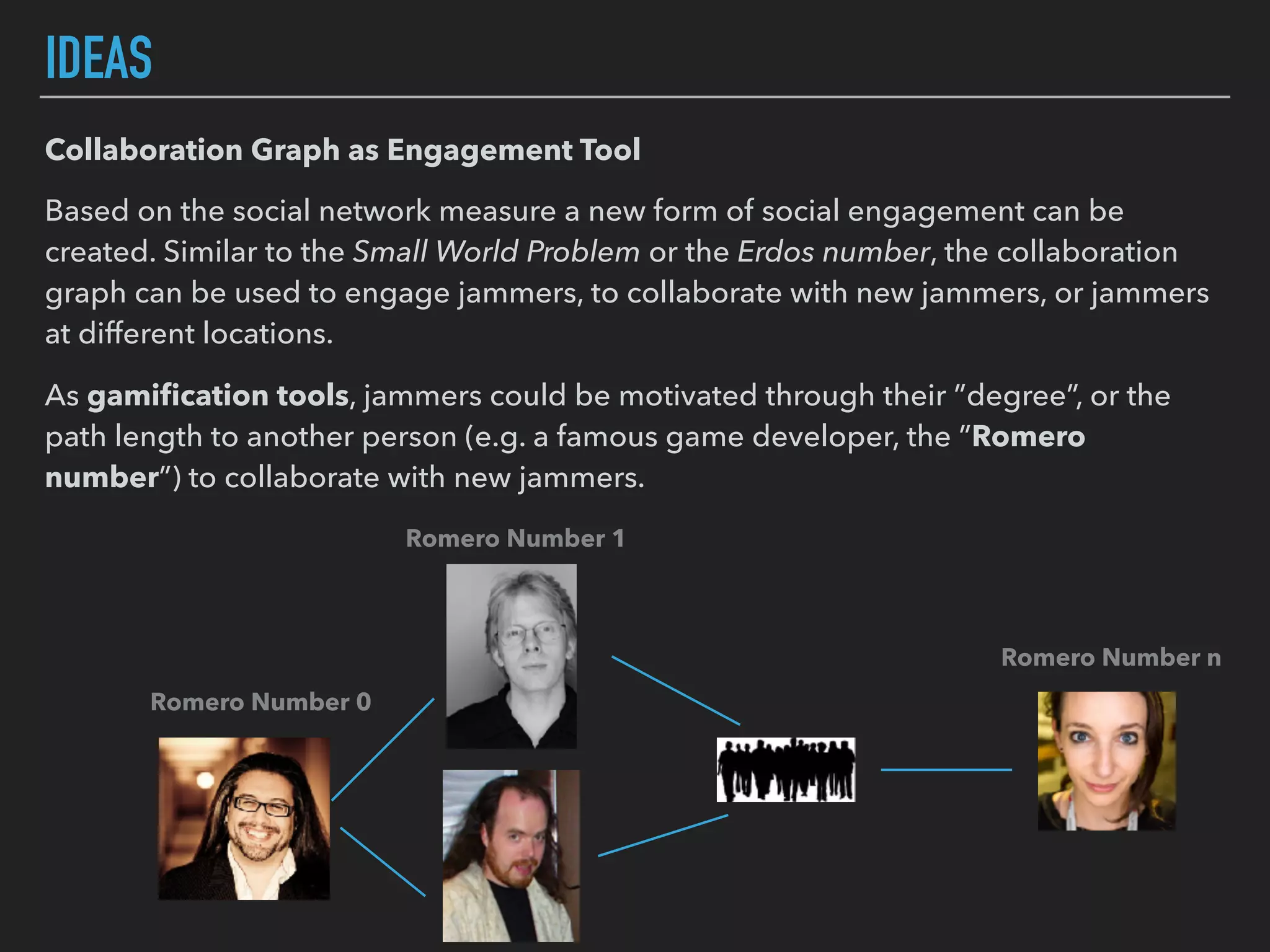 IDEAS
Collaboration Graph as Engagement Tool
Based on the social network measure a new form of social engagement can be
created. Similar to the Small World Problem or the Erdos number, the collaboration
graph can be used to engage jammers, to collaborate with new jammers, or jammers
at different locations.
As gamiﬁcation tools, jammers could be motivated through their ”degree”, or the
path length to another person (e.g. a famous game developer, the ”Romero
number”) to collaborate with new jammers.
Romero Number 0
Romero Number n
Romero Number 1
 