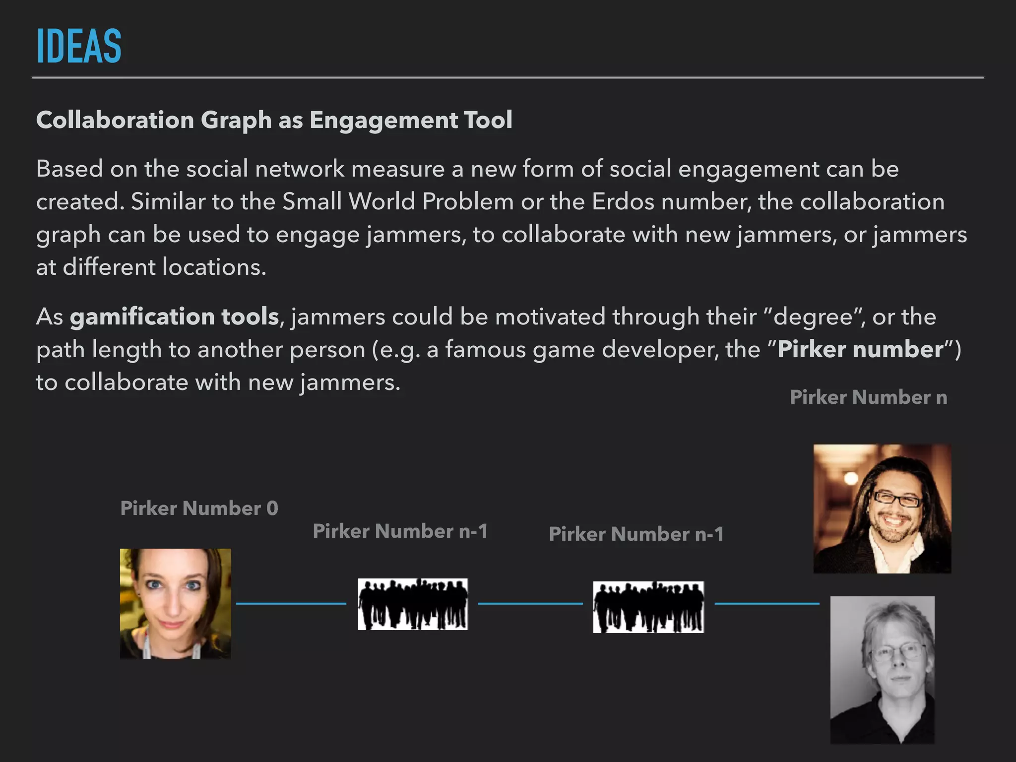 IDEAS
Collaboration Graph as Engagement Tool
Based on the social network measure a new form of social engagement can be
created. Similar to the Small World Problem or the Erdos number, the collaboration
graph can be used to engage jammers, to collaborate with new jammers, or jammers
at different locations.
As gamiﬁcation tools, jammers could be motivated through their ”degree”, or the
path length to another person (e.g. a famous game developer, the ”Pirker number”)
to collaborate with new jammers.
Pirker Number 0
Pirker Number n
Pirker Number n-1Pirker Number n-1
 