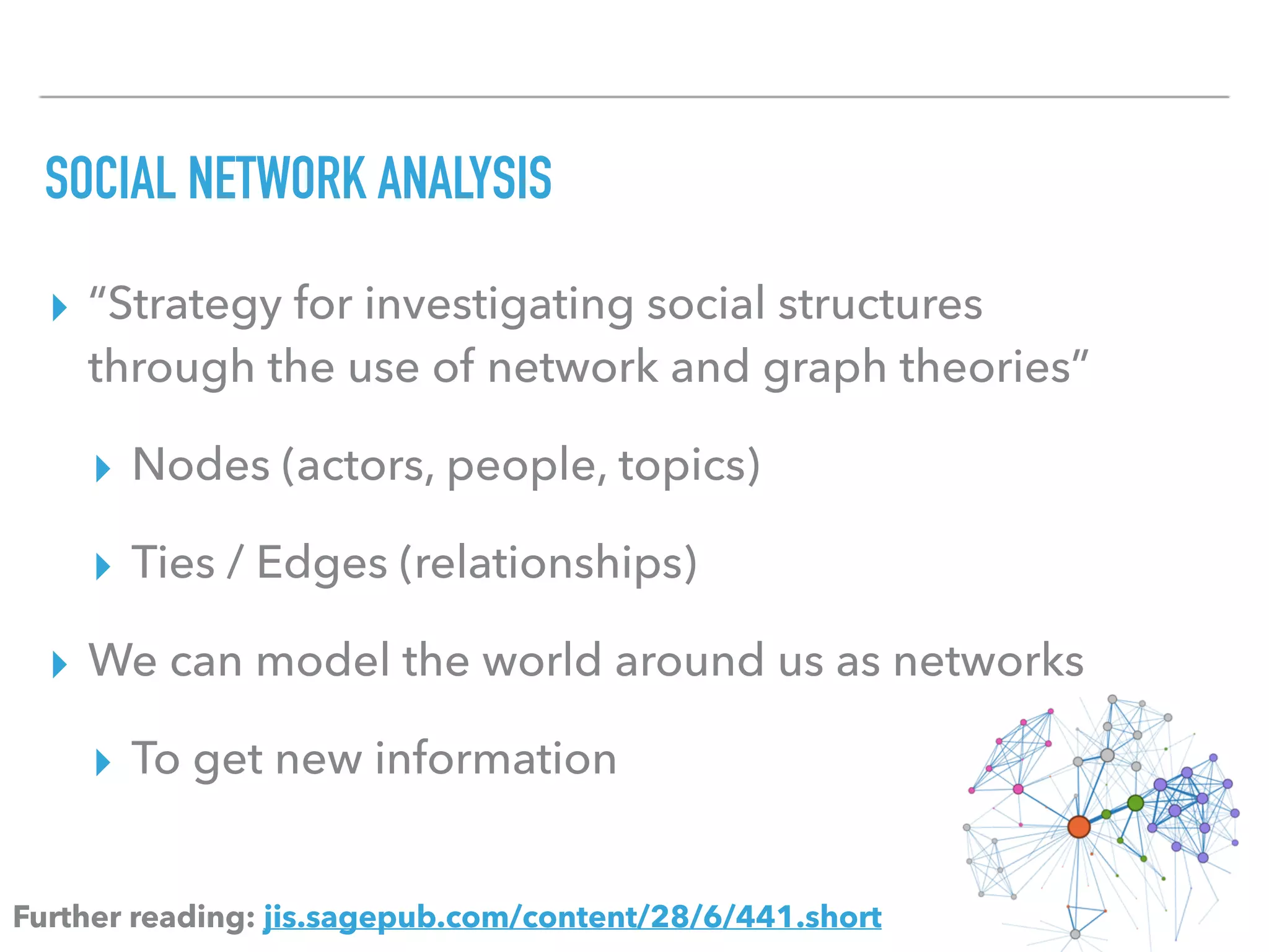 SOCIAL NETWORK ANALYSIS
▸ “Strategy for investigating social structures
through the use of network and graph theories”
▸ Nodes (actors, people, topics)
▸ Ties / Edges (relationships)
▸ We can model the world around us as networks
▸ To get new information
Further reading: jis.sagepub.com/content/28/6/441.short
 