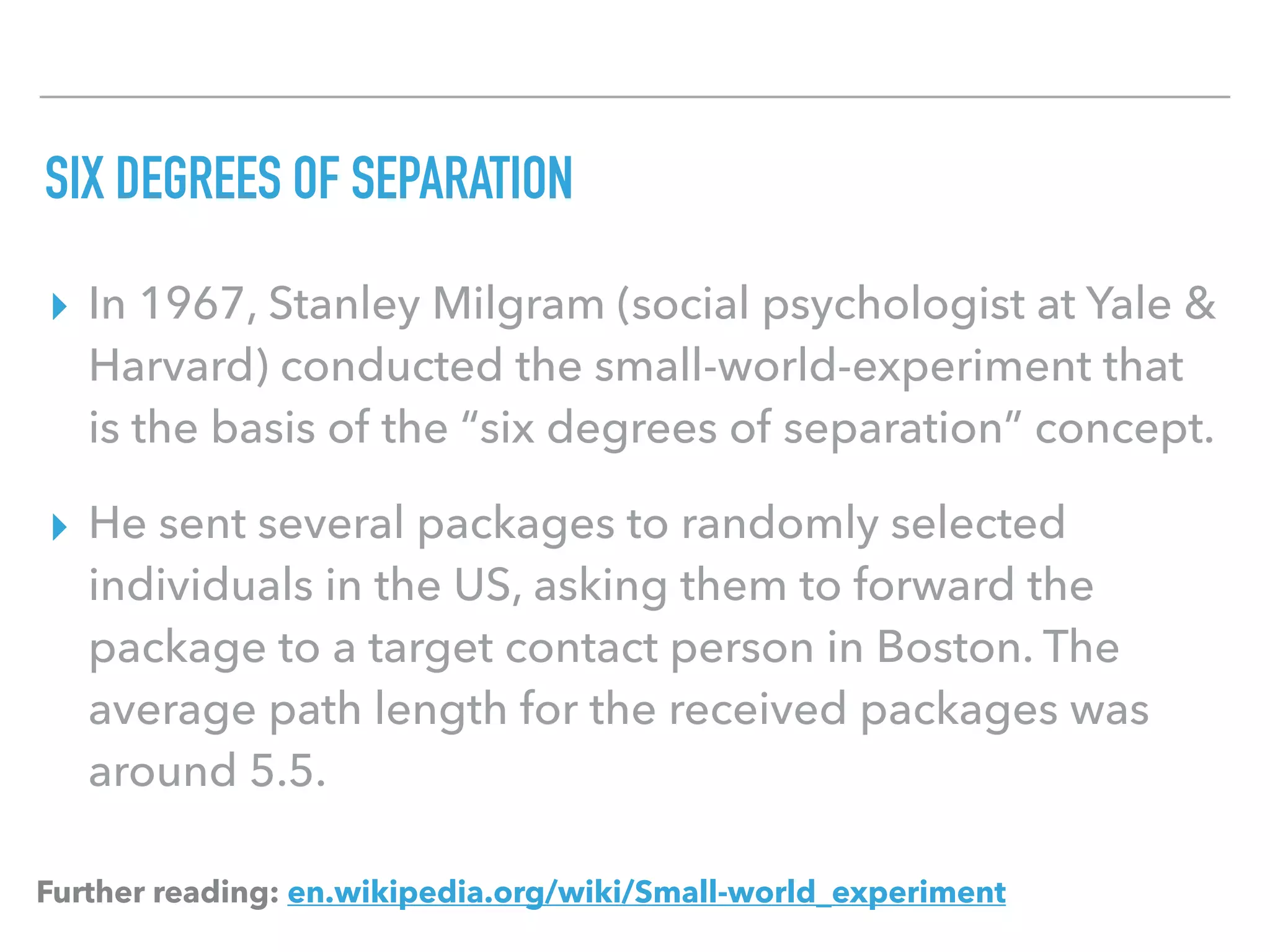 SIX DEGREES OF SEPARATION
▸ In 1967, Stanley Milgram (social psychologist at Yale &
Harvard) conducted the small-world-experiment that
is the basis of the “six degrees of separation” concept.
▸ He sent several packages to randomly selected
individuals in the US, asking them to forward the
package to a target contact person in Boston. The
average path length for the received packages was
around 5.5.
Further reading: en.wikipedia.org/wiki/Small-world_experiment
 