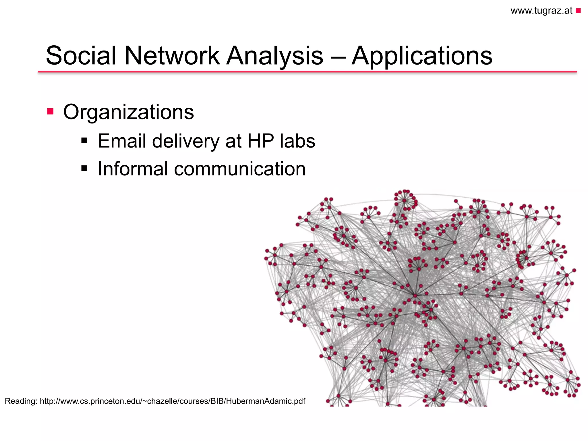 www.tugraz.at n
Hier könnte Ihr
Logo stehen
Social Network Analysis – Applications
§  Organizations
§  Email delivery at HP labs
§  Informal communication
April 28, 2015
Christian Gütl, Johanna Pirker - Institute of Information Systems and Computer Media
11
Reading: http://www.cs.princeton.edu/~chazelle/courses/BIB/HubermanAdamic.pdf
 