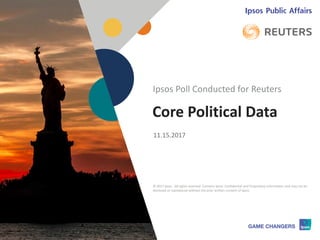© 2017 Ipsos 1
Core Political Data
11.15.2017
Ipsos Poll Conducted for Reuters
© 2017 Ipsos. All rights reserved. Contains Ipsos' Confidential and Proprietary information and may not be
disclosed or reproduced without the prior written consent of Ipsos.
 
