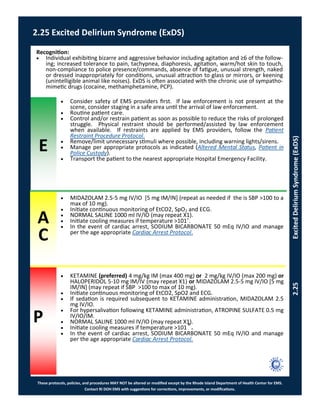 E
These protocols, policies, and procedures MAY NOT be altered or modified except by the Rhode Island Department of Health Center for EMS.
Contact RI DOH EMS with suggestions for corrections, improvements, or modifications.
A
C
P
2.25 Excited Delirium Syndrome (ExDS)
2.25ExcitedDeliriumSyndrome(ExDS)
Recognition:
 Individual exhibiting bizarre and aggressive behavior including agitation and ≥6 of the follow-
ing; increased tolerance to pain, tachypnea, diaphoresis, agitation, warm/hot skin to touch,
non-compliance to police presence/commands, absence of fatigue, unusual strength, naked
or dressed inappropriately for conditions, unusual attraction to glass or mirrors, or keening
(unintelligible animal like noises). ExDS is often associated with the chronic use of sympatho-
mimetic drugs (cocaine, methamphetamine, PCP).
 MIDAZOLAM 2.5-5 mg IV/IO [5 mg IM/IN] (repeat as needed if the is SBP >100 to a
max of 10 mg).
 Initiate continuous monitoring of EtCO2, SpO2 and ECG.
 NORMAL SALINE 1000 ml IV/IO (may repeat X1).
 Initiate cooling measures if temperature >101˚.
 In the event of cardiac arrest, SODIUM BICARBONATE 50 mEq IV/IO and manage
per the age appropriate Cardiac Arrest Protocol.
 Consider safety of EMS providers first. If law enforcement is not present at the
scene, consider staging in a safe area until the arrival of law enforcement.
 Routine patient care.
 Control and/or restrain patient as soon as possible to reduce the risks of prolonged
struggle. Physical restraint should be performed/assisted by law enforcement
when available. If restraints are applied by EMS providers, follow the Patient
Restraint Procedure Protocol.
 Remove/limit unnecessary stimuli where possible, including warning lights/sirens.
 Manage per appropriate protocols as indicated (Altered Mental Status, Patient in
Police Custody).
 Transport the patient to the nearest appropriate Hospital Emergency Facility.
 KETAMINE (preferred) 4 mg/kg IM (max 400 mg) or 2 mg/kg IV/IO (max 200 mg) or
HALOPERIDOL 5-10 mg IM/IV (may repeat X1) or MIDAZOLAM 2.5-5 mg IV/IO [5 mg
IM/IN] (may repeat if SBP >100 to max of 10 mg).
 Initiate continuous monitoring of EtCO2, SpO2 and ECG.
 If sedation is required subsequent to KETAMINE administration, MIDAZOLAM 2.5
mg IV/IO.
 For hypersalivation following KETAMINE administration, ATROPINE SULFATE 0.5 mg
IV/IO/IM.
 NORMAL SALINE 1000 ml IV/IO (may repeat X1).
 Initiate cooling measures if temperature >101˚.
 In the event of cardiac arrest, SODIUM BICARBONATE 50 mEq IV/IO and manage
per the age appropriate Cardiac Arrest Protocol.
 