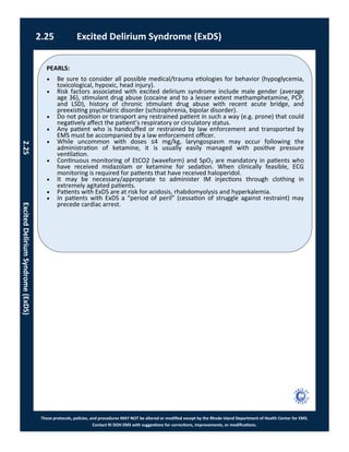 PEARLS:
These protocols, policies, and procedures MAY NOT be altered or modified except by the Rhode Island Department of Health Center for EMS.
Contact RI DOH EMS with suggestions for corrections, improvements, or modifications.
 Be sure to consider all possible medical/trauma etiologies for behavior (hypoglycemia,
toxicological, hypoxic, head injury).
 Risk factors associated with excited delirium syndrome include male gender (average
age 36), stimulant drug abuse (cocaine and to a lesser extent methamphetamine, PCP,
and LSD), history of chronic stimulant drug abuse with recent acute bridge, and
preexisting psychiatric disorder (schizophrenia, bipolar disorder).
 Do not position or transport any restrained patient in such a way (e.g. prone) that could
negatively affect the patient’s respiratory or circulatory status.
 Any patient who is handcuffed or restrained by law enforcement and transported by
EMS must be accompanied by a law enforcement officer.
 While uncommon with doses ≤4 mg/kg, laryngospasm may occur following the
administration of ketamine, it is usually easily managed with positive pressure
ventilation.
 Continuous monitoring of EtCO2 (waveform) and SpO2 are mandatory in patients who
have received midazolam or ketamine for sedation. When clinically feasible, ECG
monitoring is required for patients that have received haloperidol.
 It may be necessary/appropriate to administer IM injections through clothing in
extremely agitated patients.
 Patients with ExDS are at risk for acidosis, rhabdomyolysis and hyperkalemia.
 In patients with ExDS a “period of peril” (cessation of struggle against restraint) may
precede cardiac arrest.
2.25 Excited Delirium Syndrome (ExDS)
2.25ExcitedDeliriumSyndrome(ExDS)
 