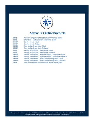 These protocols, policies, and procedures MAY NOT be altered or modified except by the Rhode Island Department of Health Center for EMS.
Contact RI DOH EMS with suggestions for corrections, improvements, or modifications.
Section 3: Cardiac Protocols
03.01 Acute Decompensated Heart Failure/Pulmonary Edema
03.02 Chest Pain - Acute Coronary Syndrome - STEMI
03.03A Cardiac Arrest - Adult
03.03P Cardiac Arrest - Pediatric
03.04A Post Cardiac Arrest Care - Adult
03.04P Post Cardiac Arrest Care - Pediatric
03.05 Cardiac Dysrhythmia - Bradycardia - Adult
03.05 Cardiac Dysrhythmia - Bradycardia - Pediatric
03.06A Cardiac Dysrhythmia - Narrow Complex Tachycardia - Adult
03.06P Cardiac Dysrhythmia - Narrow Complex Tachycardia - Pediatric
03.07A Cardiac Dysrhythmia - Wide Complex Tachycardia - Adult
03.07P Cardiac Dysrhythmia - Wide Complex Tachycardia - Pediatric
03.08 Care of the Patient with Ventricular Assist Device (VAD)
 