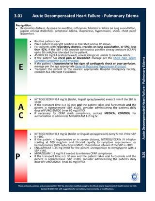 E
These protocols, policies, and procedures MAY NOT be altered or modified except by the Rhode Island Department of Health Center for EMS.
Contact RI DOH EMS with suggestions for corrections, improvements, or modifications.
A
C
P
3.01 Acute Decompensated Heart Failure - Pulmonary Edema
3.01AcuteDecompensatedHeartFailure-PulmonaryEdema
Recognition:
 Respiratory distress, dyspnea on exertion, orthopnea, bilateral crackles on lung auscultation,
jugular venous distention, peripheral edema, diaphoresis, hypotension, shock, chest pain/
discomfort.
 Routine patient care.
 Place patient in upright position as tolerated and as BP allows.
 For patients with respiratory distress, crackles on lung auscultation, or SPO2 less
than 92%, if the SBP ≥ 90, provide continuous positive airway pressure (CPAP)
up to 10 cmH20 as tolerated by the patient.
 ASPIRIN 81 mg X 4 orally (chewed), unless allergic or unable to swallow safely.
 If the patient has chest pain or discomfort manage per the Chest Pain- Acute
Coronary Syndrome-STEMI Protocol.
 If the patient is hypotensive or has signs of cardiogenic shock or poor perfusion,
manage per the age appropriate General Shock and Hypotension Protocol.
 Transport the patient to the nearest appropriate Hospital Emergency Facility,
consider ALS intercept if available.
 NITROGLYCERIN 0.4 mg SL (tablet, lingual spray/powder) every 5 min if the SBP is
>100.
 If the transport time is ≥ 30 min and the patient takes oral furosemide and the
patient is normotensive (SBP ≥100), consider administering the patients daily
dose of FUROSEMIDE (max 80 mg) IV/IO.
 If necessary for CPAP mask compliance, contact MEDICAL CONTROL for
authorization to administer MIDAZOLAM 1-2 mg IV.
 NITROGLYCERIN 0.4 mg SL (tablet or lingual spray/powder) every 5 min if the SBP
is >100.
 If the patient is hypertensive or in severe distress, NITROGLYCERIN IV infusion
starting at 100 mcg/min and titrated rapidly to symptom improvement or
hemodynamics (30% reduction in MAP). Discontinue infusion if the SBP is <100.
 ENALAPRILAT 1.25 mg IV/IO for the patient unresponsive to nitroglycerin with a
SBP >140.
 MIDAZOLAM 1-2 mg IV if needed to enhance CPAP compliance.
 If the transport time is ≥ 30 min and the patient takes oral furosemide and the
patient is normotensive (SBP ≥100), consider administering the patients daily
dose of FUROSEMIDE (max 80 mg) IV/IO.
 